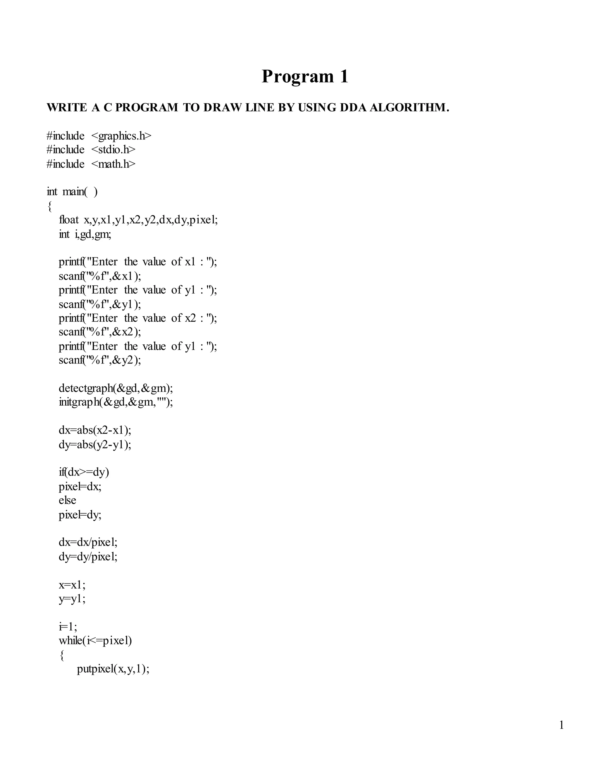 1
Program 1
WRITE A C PROGRAM TO DRAW LINE BY USING DDA ALGORITHM.
#include <graphics.h>
#include <stdio.h>
#include <math.h>
int main( )
{
float x,y,x1,y1,x2,y2,dx,dy,pixel;
int i,gd,gm;
printf("Enter the value of x1 : ");
scanf("%f",&x1);
printf("Enter the value of y1 : ");
scanf("%f",&y1);
printf("Enter the value of x2 : ");
scanf("%f",&x2);
printf("Enter the value of y1 : ");
scanf("%f",&y2);
detectgraph(&gd,&gm);
initgraph(&gd,&gm,"");
dx=abs(x2-x1);
dy=abs(y2-y1);
if(dx>=dy)
pixel=dx;
else
pixel=dy;
dx=dx/pixel;
dy=dy/pixel;
x=x1;
y=y1;
i=1;
while(i<=pixel)
{
putpixel(x,y,1);
 