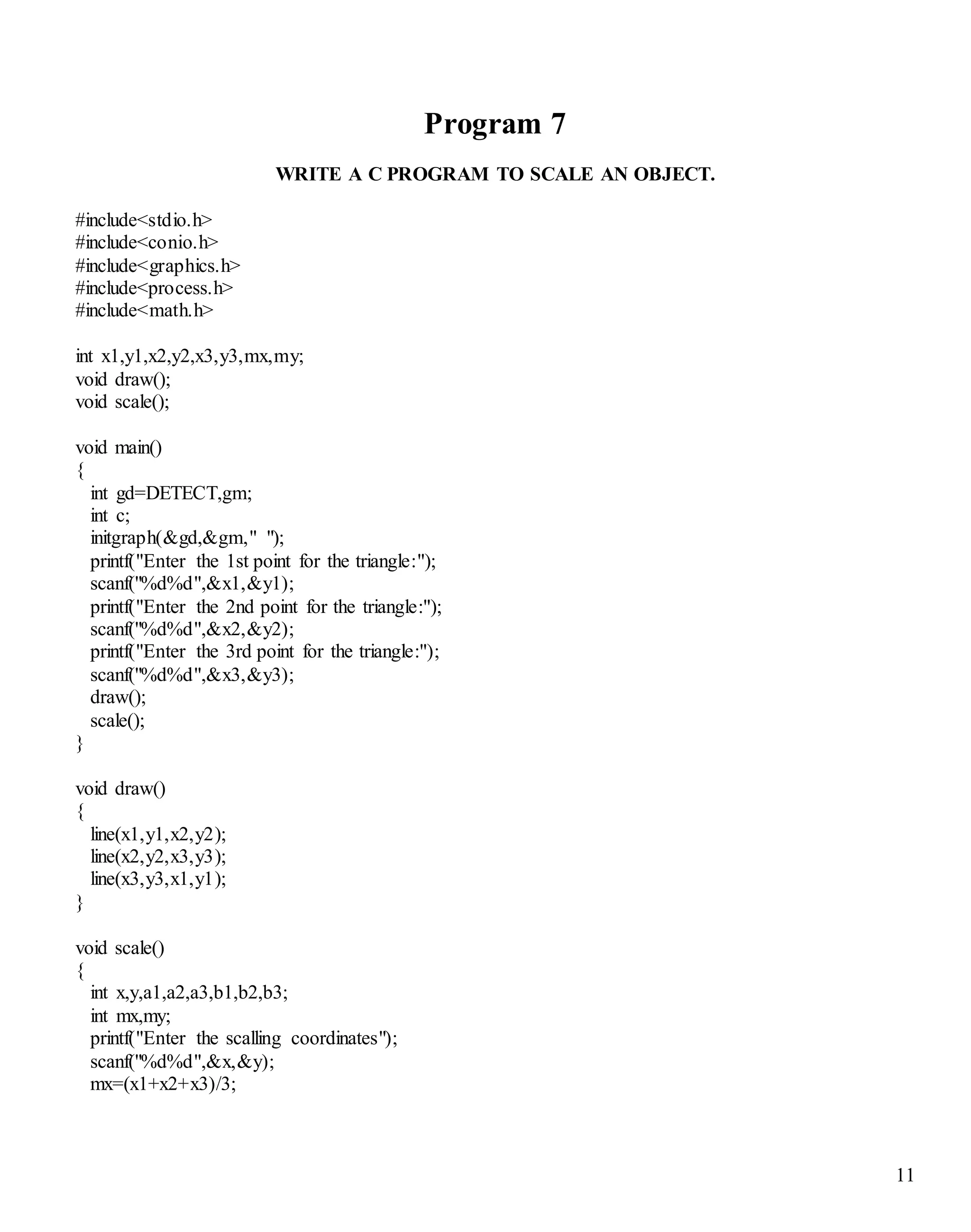 11
Program 7
WRITE A C PROGRAM TO SCALE AN OBJECT.
#include<stdio.h>
#include<conio.h>
#include<graphics.h>
#include<process.h>
#include<math.h>
int x1,y1,x2,y2,x3,y3,mx,my;
void draw();
void scale();
void main()
{
int gd=DETECT,gm;
int c;
initgraph(&gd,&gm," ");
printf("Enter the 1st point for the triangle:");
scanf("%d%d",&x1,&y1);
printf("Enter the 2nd point for the triangle:");
scanf("%d%d",&x2,&y2);
printf("Enter the 3rd point for the triangle:");
scanf("%d%d",&x3,&y3);
draw();
scale();
}
void draw()
{
line(x1,y1,x2,y2);
line(x2,y2,x3,y3);
line(x3,y3,x1,y1);
}
void scale()
{
int x,y,a1,a2,a3,b1,b2,b3;
int mx,my;
printf("Enter the scalling coordinates");
scanf("%d%d",&x,&y);
mx=(x1+x2+x3)/3;
 