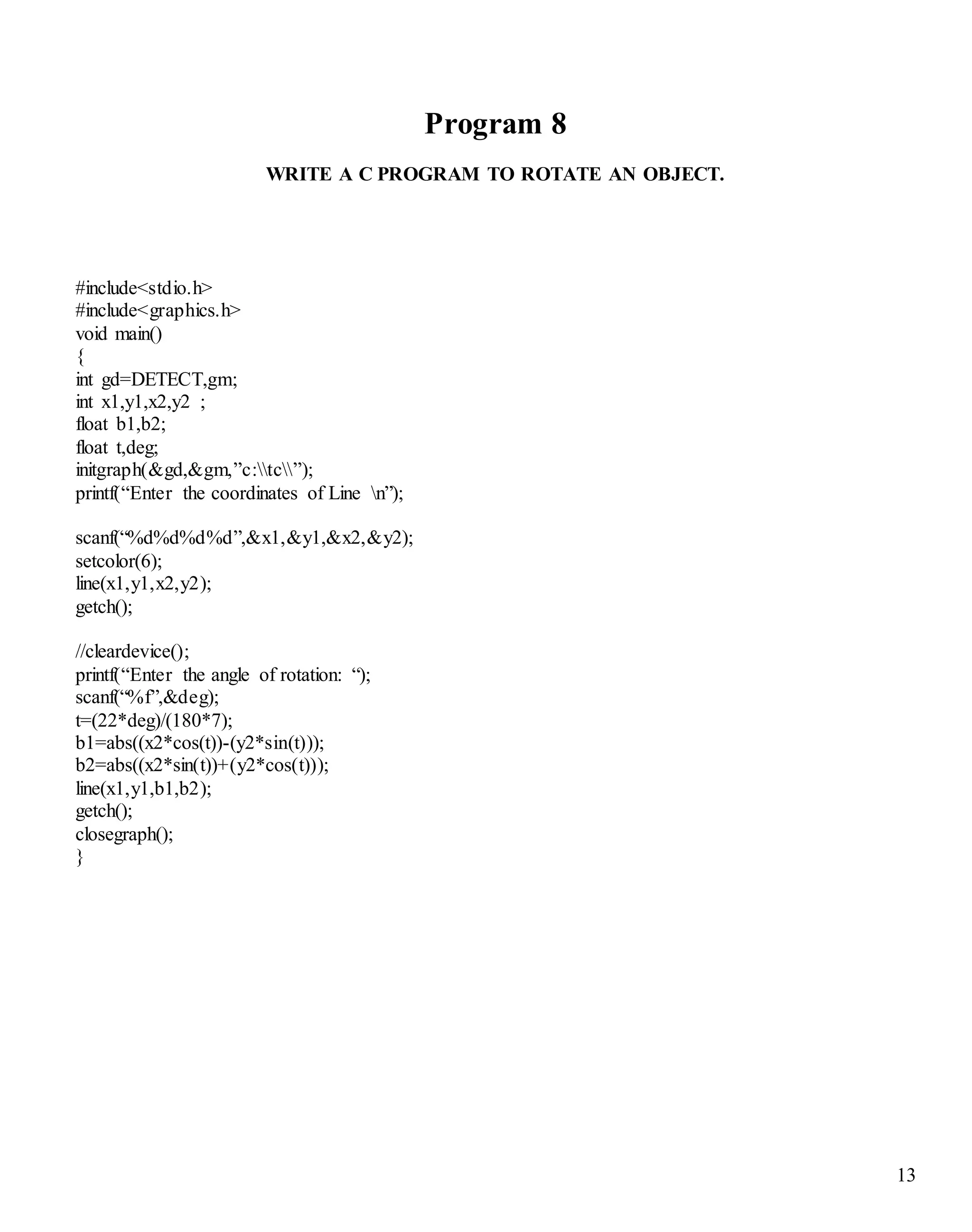 13
Program 8
WRITE A C PROGRAM TO ROTATE AN OBJECT.
#include<stdio.h>
#include<graphics.h>
void main()
{
int gd=DETECT,gm;
int x1,y1,x2,y2 ;
float b1,b2;
float t,deg;
initgraph(&gd,&gm,”c:tc”);
printf(“Enter the coordinates of Line n”);
scanf(“%d%d%d%d”,&x1,&y1,&x2,&y2);
setcolor(6);
line(x1,y1,x2,y2);
getch();
//cleardevice();
printf(“Enter the angle of rotation: “);
scanf(“%f”,&deg);
t=(22*deg)/(180*7);
b1=abs((x2*cos(t))-(y2*sin(t)));
b2=abs((x2*sin(t))+(y2*cos(t)));
line(x1,y1,b1,b2);
getch();
closegraph();
}
 