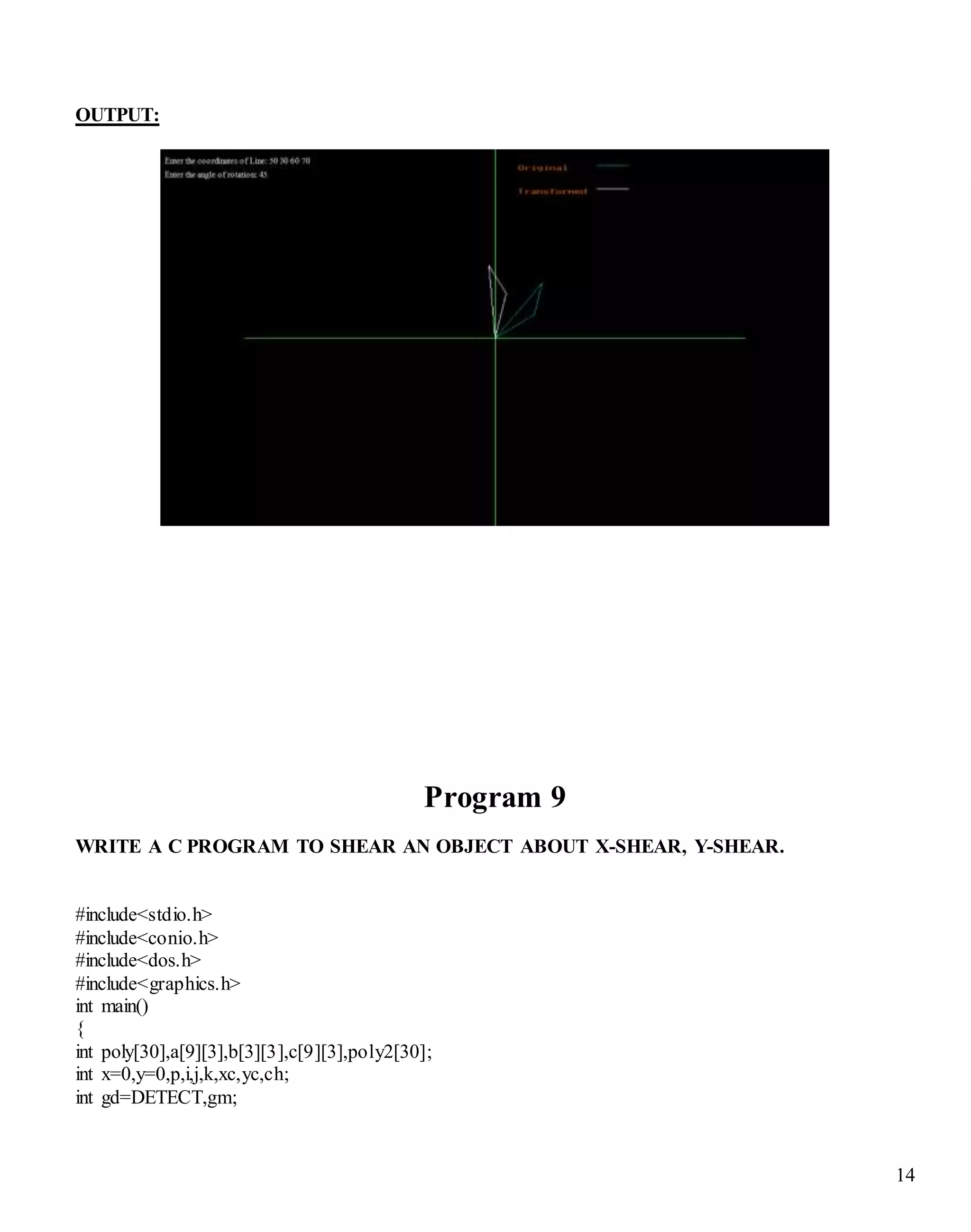 14
OUTPUT:
Program 9
WRITE A C PROGRAM TO SHEAR AN OBJECT ABOUT X-SHEAR, Y-SHEAR.
#include<stdio.h>
#include<conio.h>
#include<dos.h>
#include<graphics.h>
int main()
{
int poly[30],a[9][3],b[3][3],c[9][3],poly2[30];
int x=0,y=0,p,i,j,k,xc,yc,ch;
int gd=DETECT,gm;
 