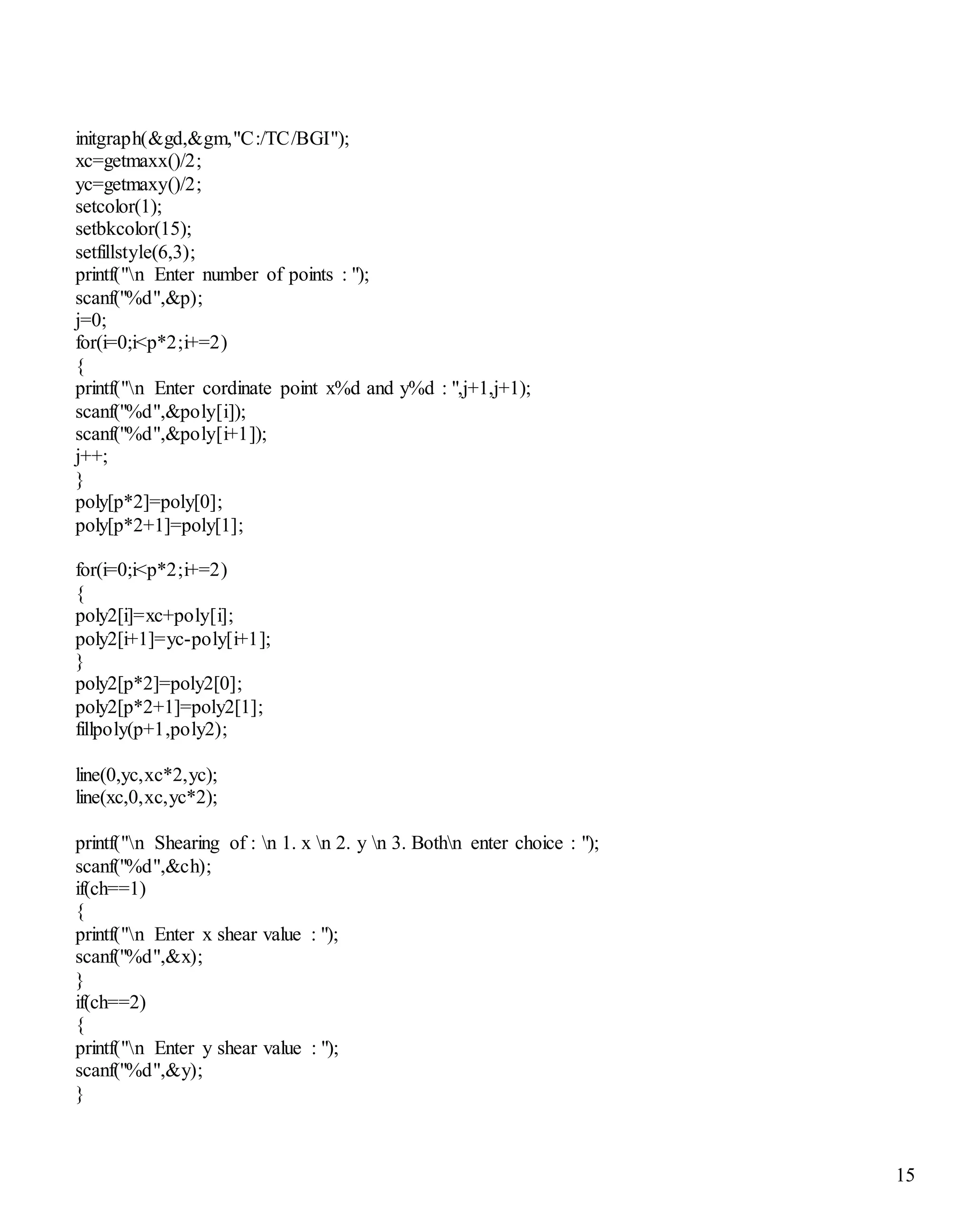 15
initgraph(&gd,&gm,"C:/TC/BGI");
xc=getmaxx()/2;
yc=getmaxy()/2;
setcolor(1);
setbkcolor(15);
setfillstyle(6,3);
printf("n Enter number of points : ");
scanf("%d",&p);
j=0;
for(i=0;i<p*2;i+=2)
{
printf("n Enter cordinate point x%d and y%d : ",j+1,j+1);
scanf("%d",&poly[i]);
scanf("%d",&poly[i+1]);
j++;
}
poly[p*2]=poly[0];
poly[p*2+1]=poly[1];
for(i=0;i<p*2;i+=2)
{
poly2[i]=xc+poly[i];
poly2[i+1]=yc-poly[i+1];
}
poly2[p*2]=poly2[0];
poly2[p*2+1]=poly2[1];
fillpoly(p+1,poly2);
line(0,yc,xc*2,yc);
line(xc,0,xc,yc*2);
printf("n Shearing of : n 1. x n 2. y n 3. Bothn enter choice : ");
scanf("%d",&ch);
if(ch==1)
{
printf("n Enter x shear value : ");
scanf("%d",&x);
}
if(ch==2)
{
printf("n Enter y shear value : ");
scanf("%d",&y);
}
 