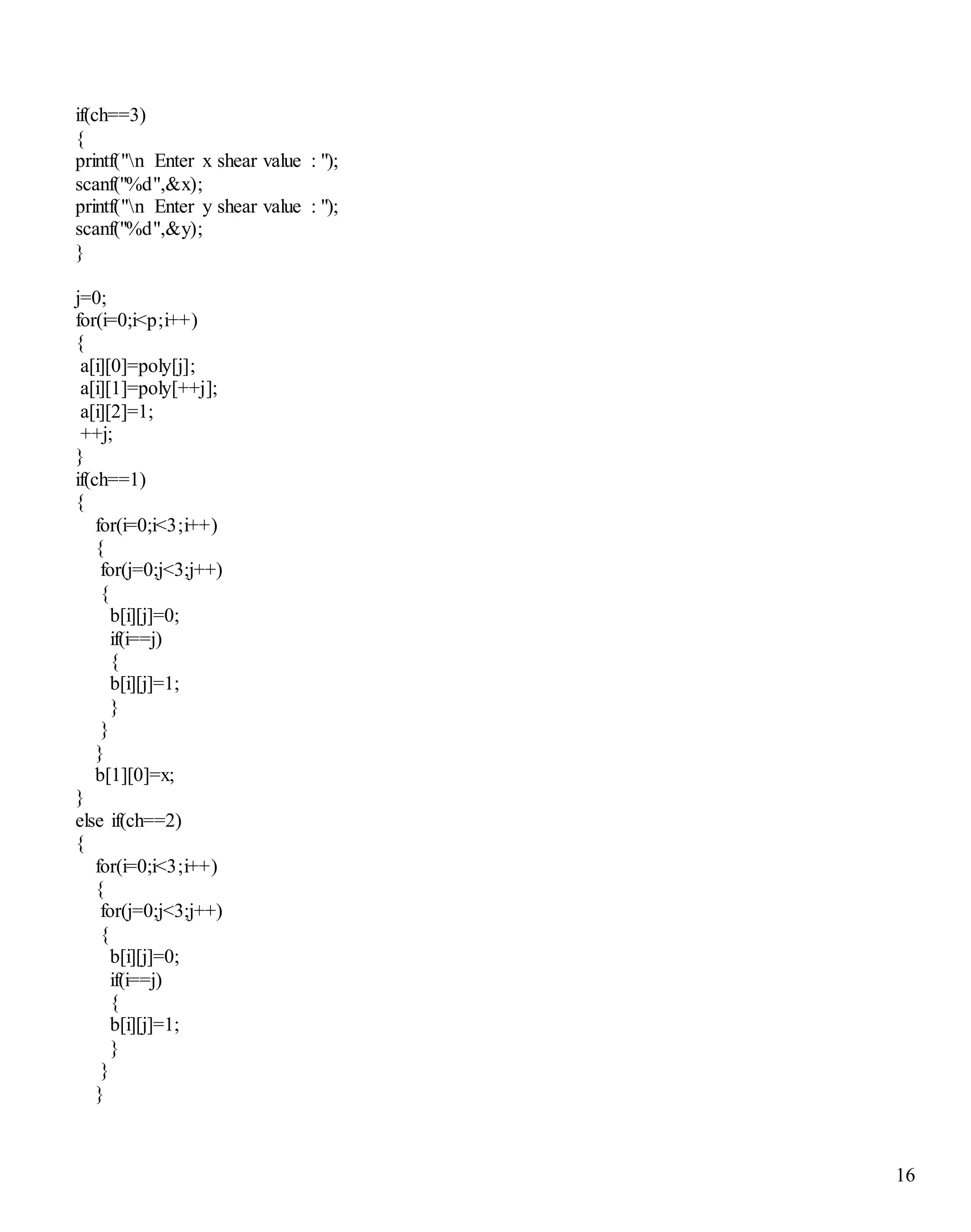 16
if(ch==3)
{
printf("n Enter x shear value : ");
scanf("%d",&x);
printf("n Enter y shear value : ");
scanf("%d",&y);
}
j=0;
for(i=0;i<p;i++)
{
a[i][0]=poly[j];
a[i][1]=poly[++j];
a[i][2]=1;
++j;
}
if(ch==1)
{
for(i=0;i<3;i++)
{
for(j=0;j<3;j++)
{
b[i][j]=0;
if(i==j)
{
b[i][j]=1;
}
}
}
b[1][0]=x;
}
else if(ch==2)
{
for(i=0;i<3;i++)
{
for(j=0;j<3;j++)
{
b[i][j]=0;
if(i==j)
{
b[i][j]=1;
}
}
}
 