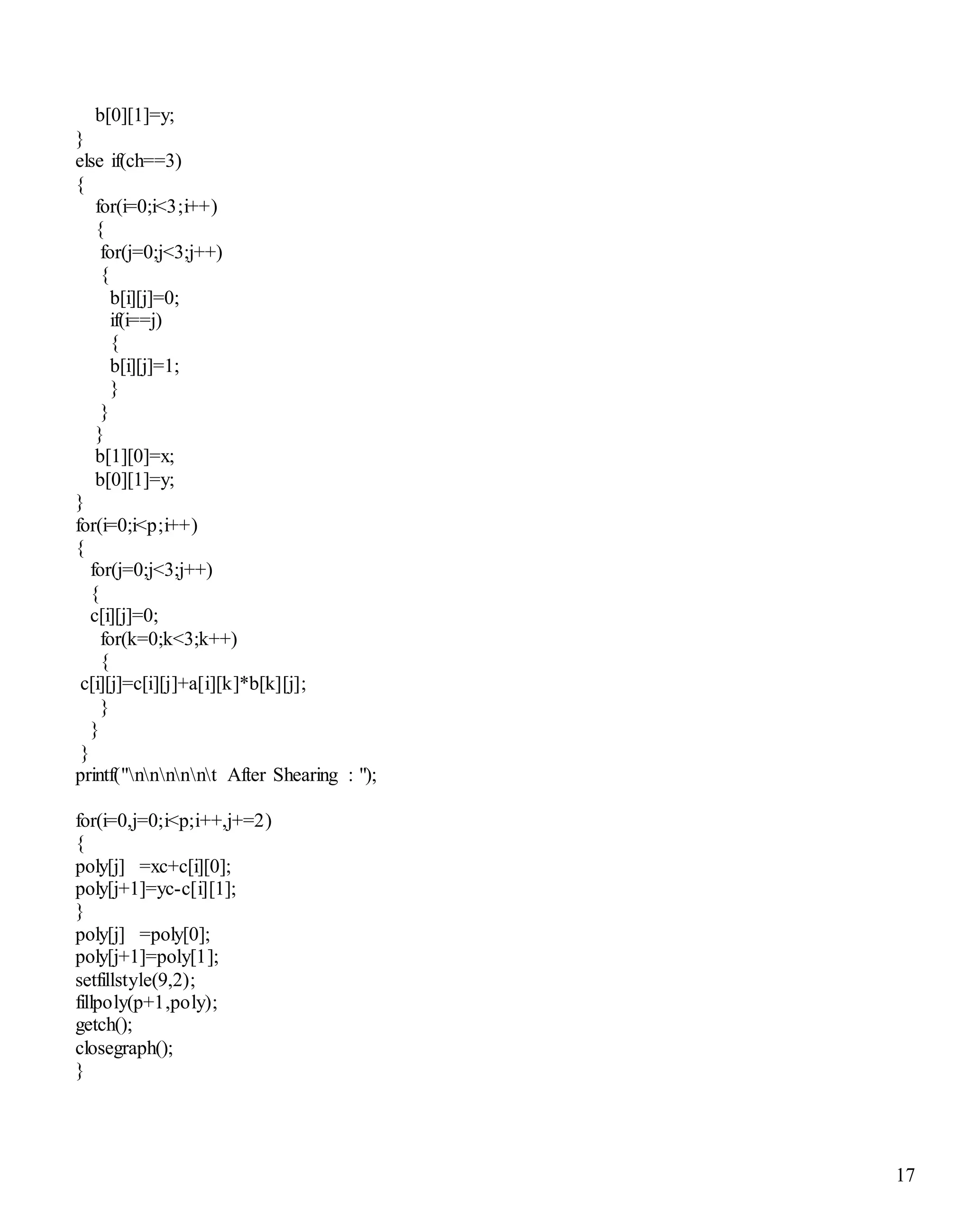17
b[0][1]=y;
}
else if(ch==3)
{
for(i=0;i<3;i++)
{
for(j=0;j<3;j++)
{
b[i][j]=0;
if(i==j)
{
b[i][j]=1;
}
}
}
b[1][0]=x;
b[0][1]=y;
}
for(i=0;i<p;i++)
{
for(j=0;j<3;j++)
{
c[i][j]=0;
for(k=0;k<3;k++)
{
c[i][j]=c[i][j]+a[i][k]*b[k][j];
}
}
}
printf("nnnnnt After Shearing : ");
for(i=0,j=0;i<p;i++,j+=2)
{
poly[j] =xc+c[i][0];
poly[j+1]=yc-c[i][1];
}
poly[j] =poly[0];
poly[j+1]=poly[1];
setfillstyle(9,2);
fillpoly(p+1,poly);
getch();
closegraph();
}
 