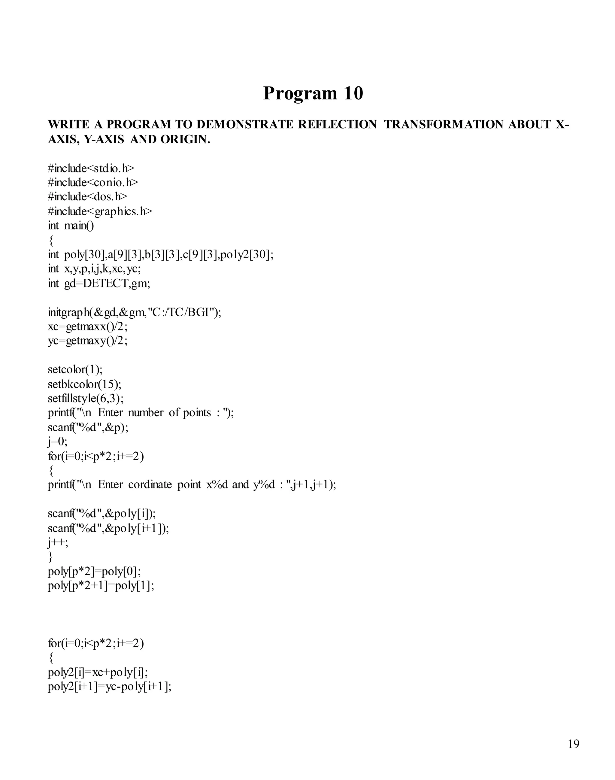 19
Program 10
WRITE A PROGRAM TO DEMONSTRATE REFLECTION TRANSFORMATION ABOUT X-
AXIS, Y-AXIS AND ORIGIN.
#include<stdio.h>
#include<conio.h>
#include<dos.h>
#include<graphics.h>
int main()
{
int poly[30],a[9][3],b[3][3],c[9][3],poly2[30];
int x,y,p,i,j,k,xc,yc;
int gd=DETECT,gm;
initgraph(&gd,&gm,"C:/TC/BGI");
xc=getmaxx()/2;
yc=getmaxy()/2;
setcolor(1);
setbkcolor(15);
setfillstyle(6,3);
printf("n Enter number of points : ");
scanf("%d",&p);
j=0;
for(i=0;i<p*2;i+=2)
{
printf("n Enter cordinate point x%d and y%d : ",j+1,j+1);
scanf("%d",&poly[i]);
scanf("%d",&poly[i+1]);
j++;
}
poly[p*2]=poly[0];
poly[p*2+1]=poly[1];
for(i=0;i<p*2;i+=2)
{
poly2[i]=xc+poly[i];
poly2[i+1]=yc-poly[i+1];
 