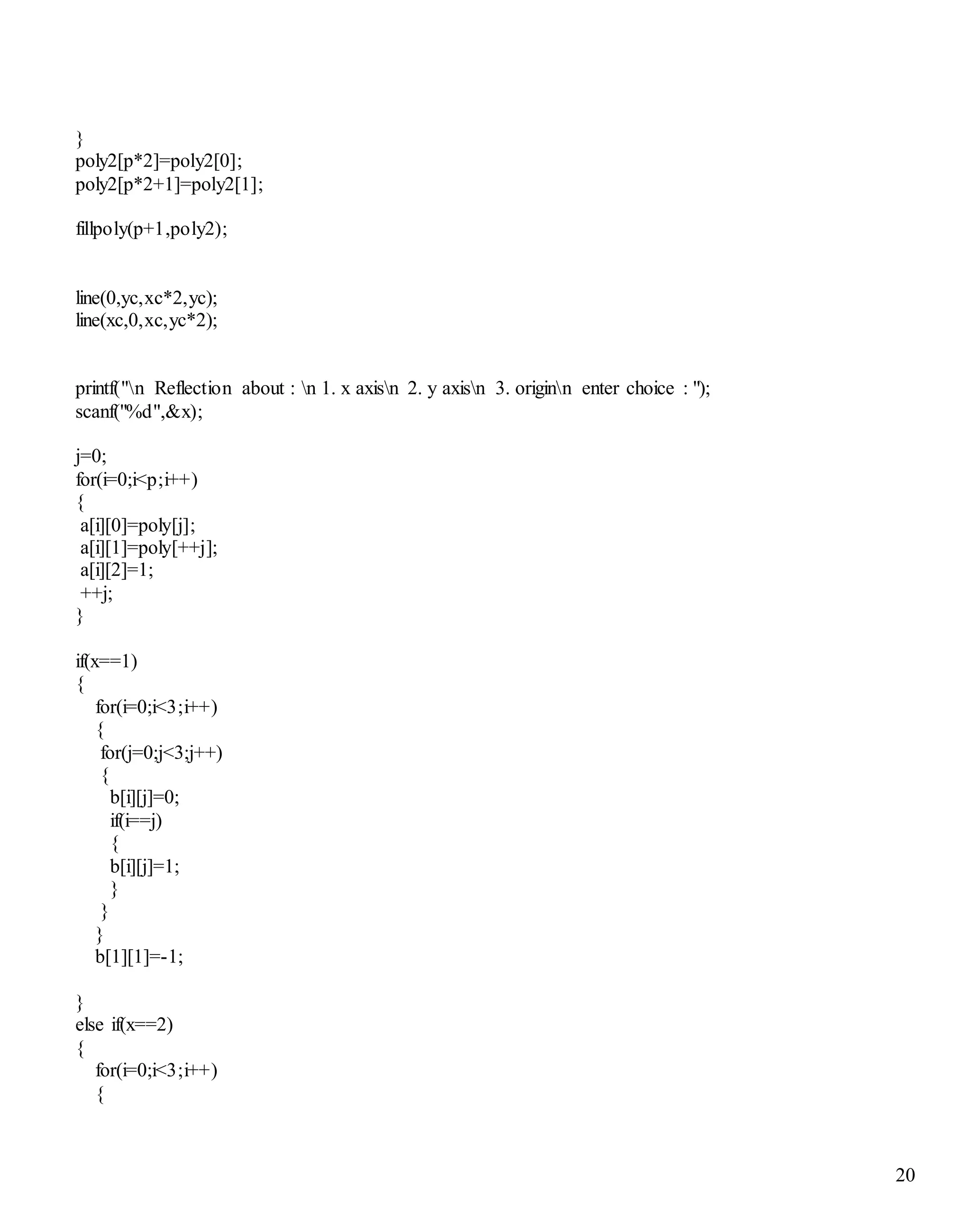 20
}
poly2[p*2]=poly2[0];
poly2[p*2+1]=poly2[1];
fillpoly(p+1,poly2);
line(0,yc,xc*2,yc);
line(xc,0,xc,yc*2);
printf("n Reflection about : n 1. x axisn 2. y axisn 3. originn enter choice : ");
scanf("%d",&x);
j=0;
for(i=0;i<p;i++)
{
a[i][0]=poly[j];
a[i][1]=poly[++j];
a[i][2]=1;
++j;
}
if(x==1)
{
for(i=0;i<3;i++)
{
for(j=0;j<3;j++)
{
b[i][j]=0;
if(i==j)
{
b[i][j]=1;
}
}
}
b[1][1]=-1;
}
else if(x==2)
{
for(i=0;i<3;i++)
{
 