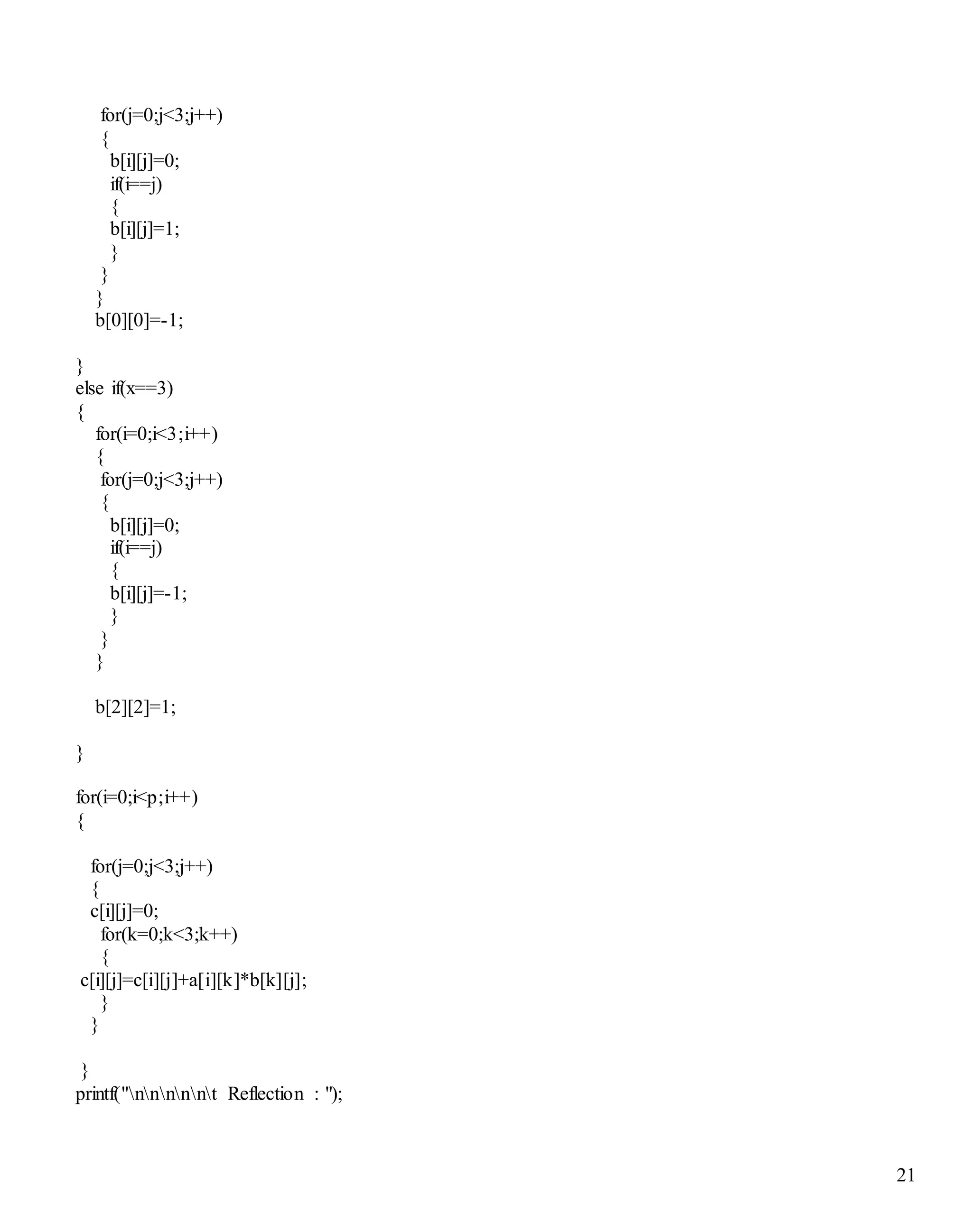 21
for(j=0;j<3;j++)
{
b[i][j]=0;
if(i==j)
{
b[i][j]=1;
}
}
}
b[0][0]=-1;
}
else if(x==3)
{
for(i=0;i<3;i++)
{
for(j=0;j<3;j++)
{
b[i][j]=0;
if(i==j)
{
b[i][j]=-1;
}
}
}
b[2][2]=1;
}
for(i=0;i<p;i++)
{
for(j=0;j<3;j++)
{
c[i][j]=0;
for(k=0;k<3;k++)
{
c[i][j]=c[i][j]+a[i][k]*b[k][j];
}
}
}
printf("nnnnnt Reflection : ");
 