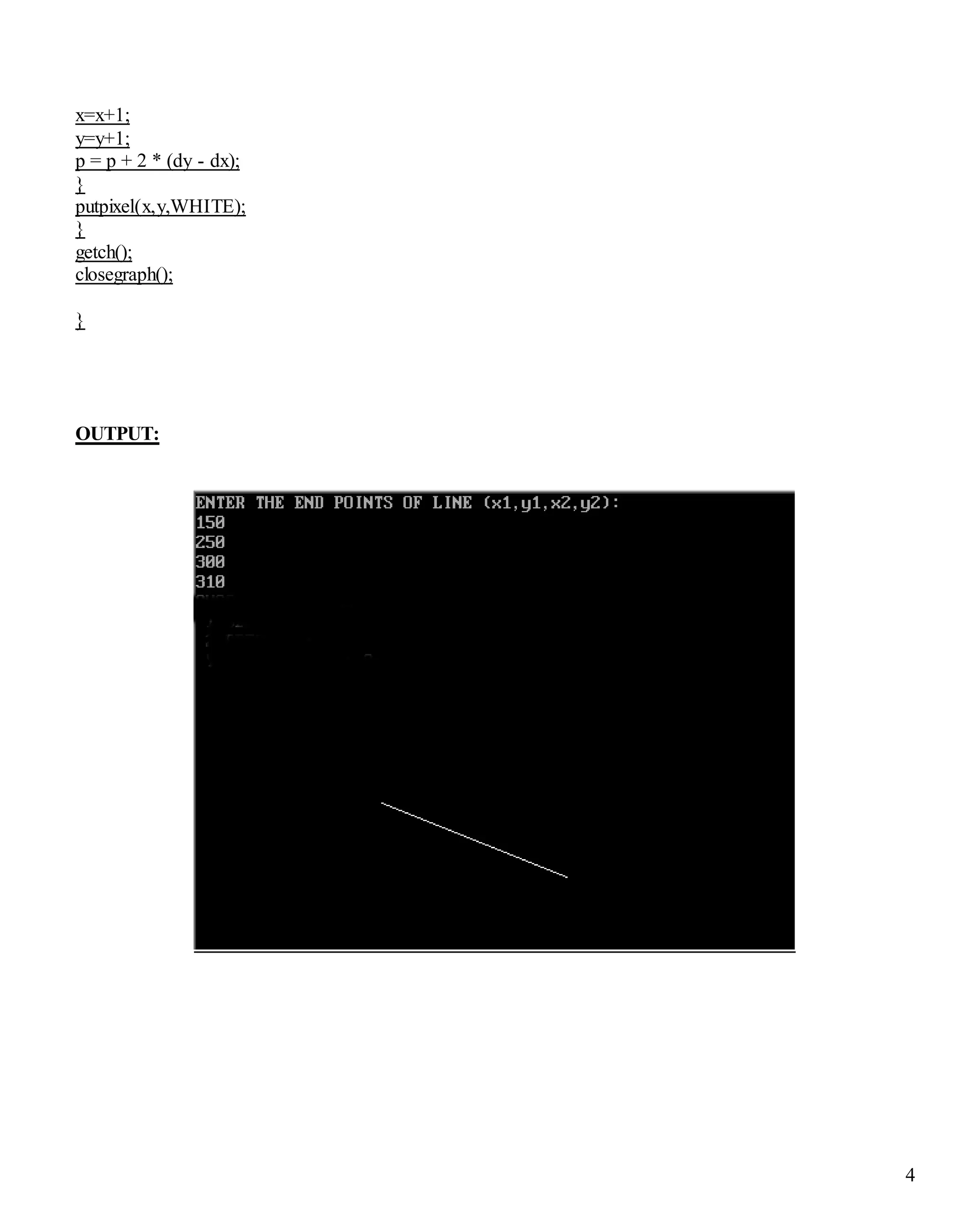 4
x=x+1;
y=y+1;
p = p + 2 * (dy - dx);
}
putpixel(x,y,WHITE);
}
getch();
closegraph();
}
OUTPUT:
 