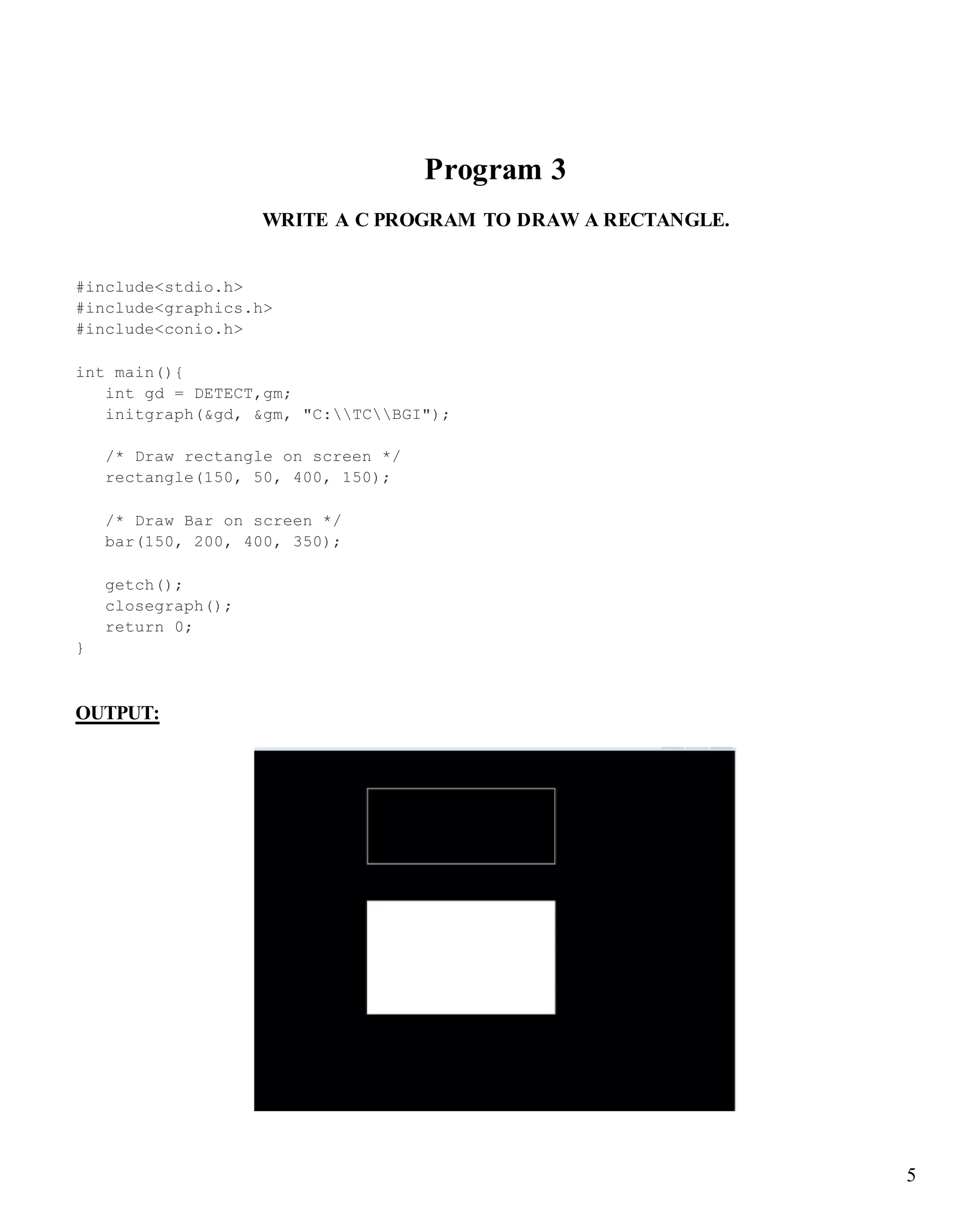 5
Program 3
WRITE A C PROGRAM TO DRAW A RECTANGLE.
#include<stdio.h>
#include<graphics.h>
#include<conio.h>
int main(){
int gd = DETECT,gm;
initgraph(&gd, &gm, "C:TCBGI");
/* Draw rectangle on screen */
rectangle(150, 50, 400, 150);
/* Draw Bar on screen */
bar(150, 200, 400, 350);
getch();
closegraph();
return 0;
}
OUTPUT:
 