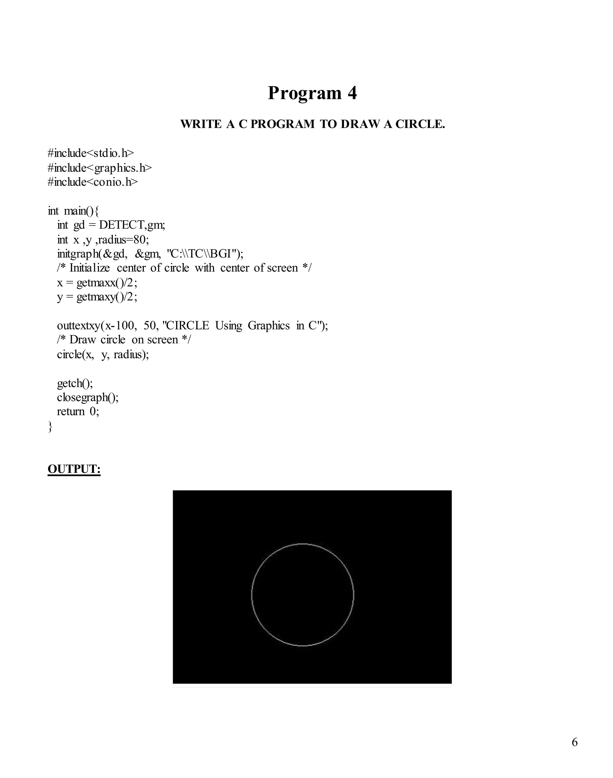 6
Program 4
WRITE A C PROGRAM TO DRAW A CIRCLE.
#include<stdio.h>
#include<graphics.h>
#include<conio.h>
int main(){
int gd = DETECT,gm;
int x ,y ,radius=80;
initgraph(&gd, &gm, "C:TCBGI");
/* Initialize center of circle with center of screen */
x = getmaxx()/2;
y = getmaxy()/2;
outtextxy(x-100, 50, "CIRCLE Using Graphics in C");
/* Draw circle on screen */
circle(x, y, radius);
getch();
closegraph();
return 0;
}
OUTPUT:
 
