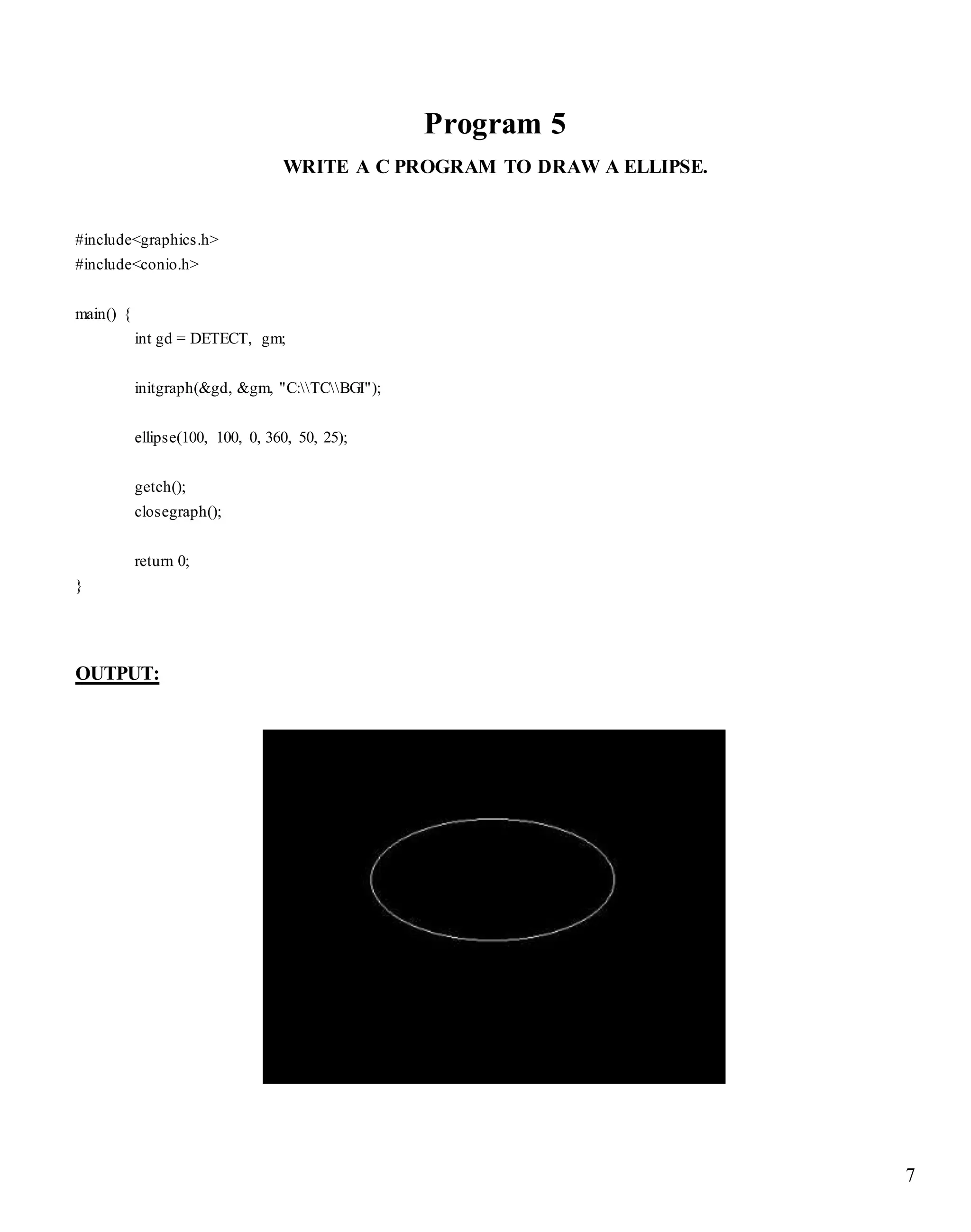 7
Program 5
WRITE A C PROGRAM TO DRAW A ELLIPSE.
#include<graphics.h>
#include<conio.h>
main() {
int gd = DETECT, gm;
initgraph(&gd, &gm, "C:TCBGI");
ellipse(100, 100, 0, 360, 50, 25);
getch();
closegraph();
return 0;
}
OUTPUT:
 