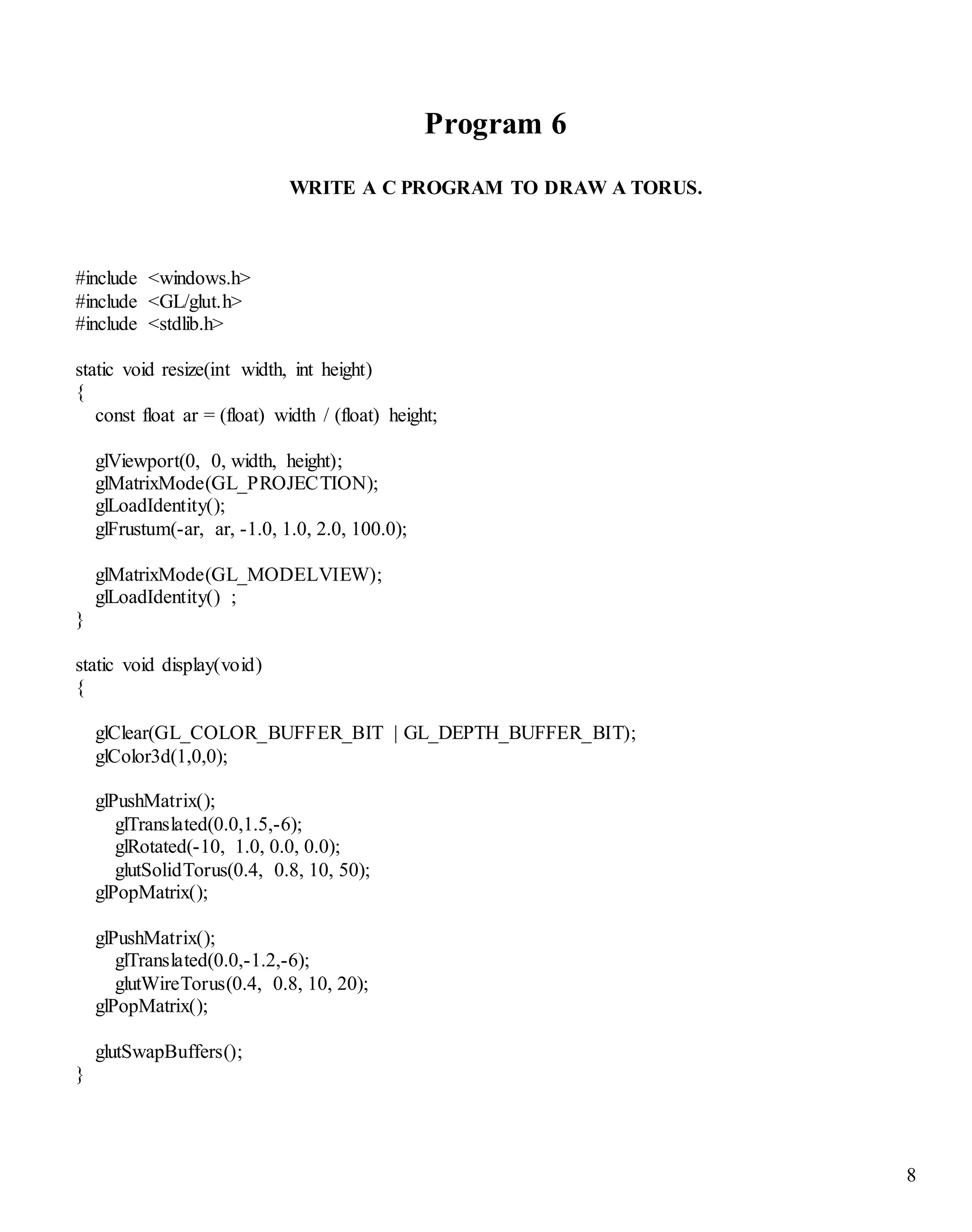 8
Program 6
WRITE A C PROGRAM TO DRAW A TORUS.
#include <windows.h>
#include <GL/glut.h>
#include <stdlib.h>
static void resize(int width, int height)
{
const float ar = (float) width / (float) height;
glViewport(0, 0, width, height);
glMatrixMode(GL_PROJECTION);
glLoadIdentity();
glFrustum(-ar, ar, -1.0, 1.0, 2.0, 100.0);
glMatrixMode(GL_MODELVIEW);
glLoadIdentity() ;
}
static void display(void)
{
glClear(GL_COLOR_BUFFER_BIT | GL_DEPTH_BUFFER_BIT);
glColor3d(1,0,0);
glPushMatrix();
glTranslated(0.0,1.5,-6);
glRotated(-10, 1.0, 0.0, 0.0);
glutSolidTorus(0.4, 0.8, 10, 50);
glPopMatrix();
glPushMatrix();
glTranslated(0.0,-1.2,-6);
glutWireTorus(0.4, 0.8, 10, 20);
glPopMatrix();
glutSwapBuffers();
}
 