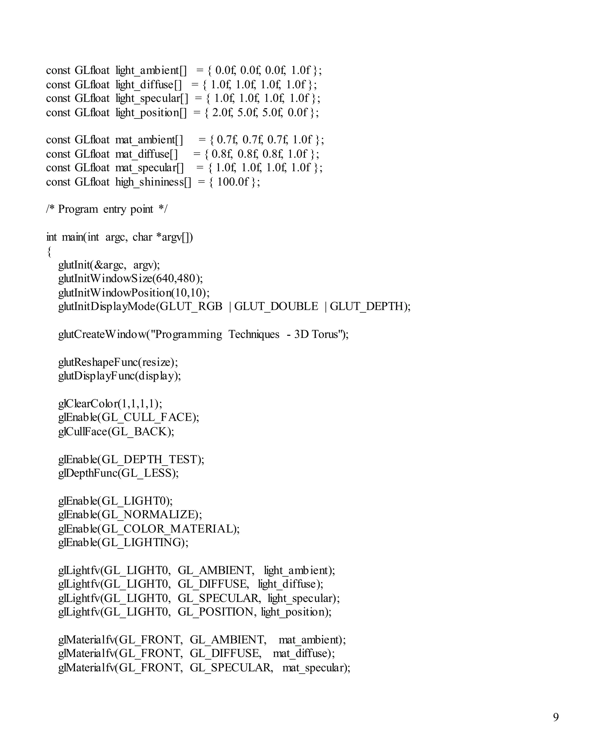 9
const GLfloat light_ambient[] = { 0.0f, 0.0f, 0.0f, 1.0f };
const GLfloat light_diffuse[] = { 1.0f, 1.0f, 1.0f, 1.0f };
const GLfloat light_specular[] = { 1.0f, 1.0f, 1.0f, 1.0f };
const GLfloat light_position[] = { 2.0f, 5.0f, 5.0f, 0.0f };
const GLfloat mat_ambient[] = { 0.7f, 0.7f, 0.7f, 1.0f };
const GLfloat mat_diffuse[] = { 0.8f, 0.8f, 0.8f, 1.0f };
const GLfloat mat_specular[] = { 1.0f, 1.0f, 1.0f, 1.0f };
const GLfloat high_shininess[] = { 100.0f };
/* Program entry point */
int main(int argc, char *argv[])
{
glutInit(&argc, argv);
glutInitWindowSize(640,480);
glutInitWindowPosition(10,10);
glutInitDisplayMode(GLUT_RGB | GLUT_DOUBLE | GLUT_DEPTH);
glutCreateWindow("Programming Techniques - 3D Torus");
glutReshapeFunc(resize);
glutDisplayFunc(display);
glClearColor(1,1,1,1);
glEnable(GL_CULL_FACE);
glCullFace(GL_BACK);
glEnable(GL_DEPTH_TEST);
glDepthFunc(GL_LESS);
glEnable(GL_LIGHT0);
glEnable(GL_NORMALIZE);
glEnable(GL_COLOR_MATERIAL);
glEnable(GL_LIGHTING);
glLightfv(GL_LIGHT0, GL_AMBIENT, light_ambient);
glLightfv(GL_LIGHT0, GL_DIFFUSE, light_diffuse);
glLightfv(GL_LIGHT0, GL_SPECULAR, light_specular);
glLightfv(GL_LIGHT0, GL_POSITION, light_position);
glMaterialfv(GL_FRONT, GL_AMBIENT, mat_ambient);
glMaterialfv(GL_FRONT, GL_DIFFUSE, mat_diffuse);
glMaterialfv(GL_FRONT, GL_SPECULAR, mat_specular);
 