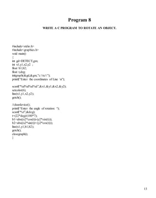 13
Program 8
WRITE A C PROGRAM TO ROTATE AN OBJECT.
#include<stdio.h>
#include<graphics.h>
void main()
{
int gd=DETECT,gm;
int x1,y1,x2,y2 ;
float b1,b2;
float t,deg;
initgraph(&gd,&gm,”c:tc”);
printf(“Enter the coordinates of Line n”);
scanf(“%d%d%d%d”,&x1,&y1,&x2,&y2);
setcolor(6);
line(x1,y1,x2,y2);
getch();
//cleardevice();
printf(“Enter the angle of rotation: “);
scanf(“%f”,&deg);
t=(22*deg)/(180*7);
b1=abs((x2*cos(t))-(y2*sin(t)));
b2=abs((x2*sin(t))+(y2*cos(t)));
line(x1,y1,b1,b2);
getch();
closegraph();
}
 