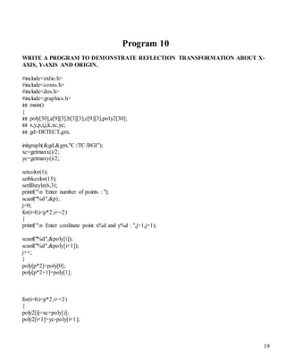 19
Program 10
WRITE A PROGRAM TO DEMONSTRATE REFLECTION TRANSFORMATION ABOUT X-
AXIS, Y-AXIS AND ORIGIN.
#include<stdio.h>
#include<conio.h>
#include<dos.h>
#include<graphics.h>
int main()
{
int poly[30],a[9][3],b[3][3],c[9][3],poly2[30];
int x,y,p,i,j,k,xc,yc;
int gd=DETECT,gm;
initgraph(&gd,&gm,"C:/TC/BGI");
xc=getmaxx()/2;
yc=getmaxy()/2;
setcolor(1);
setbkcolor(15);
setfillstyle(6,3);
printf("n Enter number of points : ");
scanf("%d",&p);
j=0;
for(i=0;i<p*2;i+=2)
{
printf("n Enter cordinate point x%d and y%d : ",j+1,j+1);
scanf("%d",&poly[i]);
scanf("%d",&poly[i+1]);
j++;
}
poly[p*2]=poly[0];
poly[p*2+1]=poly[1];
for(i=0;i<p*2;i+=2)
{
poly2[i]=xc+poly[i];
poly2[i+1]=yc-poly[i+1];
 