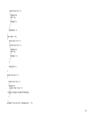 21
for(j=0;j<3;j++)
{
b[i][j]=0;
if(i==j)
{
b[i][j]=1;
}
}
}
b[0][0]=-1;
}
else if(x==3)
{
for(i=0;i<3;i++)
{
for(j=0;j<3;j++)
{
b[i][j]=0;
if(i==j)
{
b[i][j]=-1;
}
}
}
b[2][2]=1;
}
for(i=0;i<p;i++)
{
for(j=0;j<3;j++)
{
c[i][j]=0;
for(k=0;k<3;k++)
{
c[i][j]=c[i][j]+a[i][k]*b[k][j];
}
}
}
printf("nnnnnt Reflection : ");
 