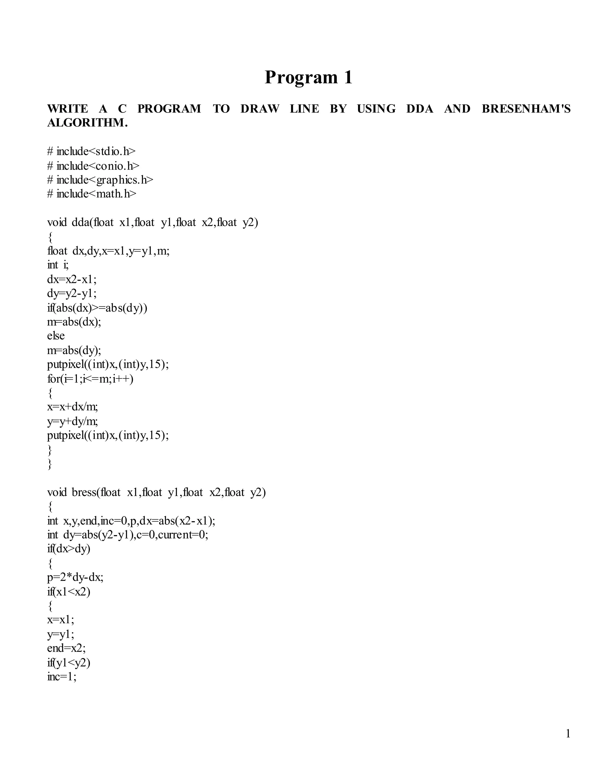 1 
Program 1 
WRITE A C PROGRAM TO DRAW LINE BY USING DDA AND BRESENHAM'S 
ALGORITHM. 
# include<stdio.h> 
# include<conio.h> 
# include<graphics.h> 
# include<math.h> 
void dda(float x1,float y1,float x2,float y2) 
{ 
float dx,dy,x=x1,y=y1,m; 
int i; 
dx=x2-x1; 
dy=y2-y1; 
if(abs(dx)>=abs(dy)) 
m=abs(dx); 
else 
m=abs(dy); 
putpixel((int)x,(int)y,15); 
for(i=1;i<=m;i++) 
{ 
x=x+dx/m; 
y=y+dy/m; 
putpixel((int)x,(int)y,15); 
} 
} 
void bress(float x1,float y1,float x2,float y2) 
{ 
int x,y,end,inc=0,p,dx=abs(x2-x1); 
int dy=abs(y2-y1),c=0,current=0; 
if(dx>dy) 
{ 
p=2*dy-dx; 
if(x1<x2) 
{ 
x=x1; 
y=y1; 
end=x2; 
if(y1<y2) 
inc=1; 
 