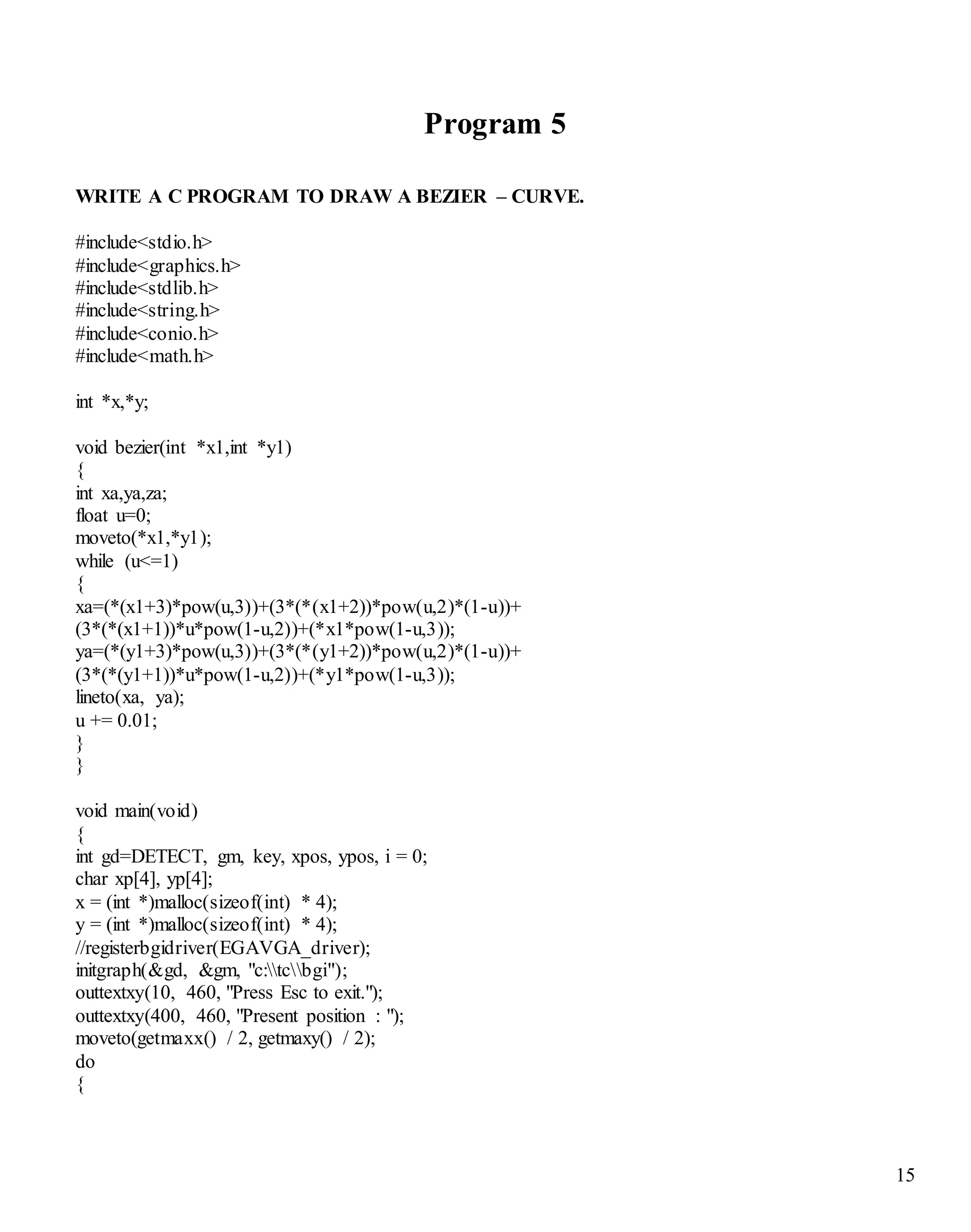 15 
Program 5 
WRITE A C PROGRAM TO DRAW A BEZIER – CURVE. 
#include<stdio.h> 
#include<graphics.h> 
#include<stdlib.h> 
#include<string.h> 
#include<conio.h> 
#include<math.h> 
int *x,*y; 
void bezier(int *x1,int *y1) 
{ 
int xa,ya,za; 
float u=0; 
moveto(*x1,*y1); 
while (u<=1) 
{ 
xa=(*(x1+3)*pow(u,3))+(3*(*(x1+2))*pow(u,2)*(1-u))+ 
(3*(*(x1+1))*u*pow(1-u,2))+(*x1*pow(1-u,3)); 
ya=(*(y1+3)*pow(u,3))+(3*(*(y1+2))*pow(u,2)*(1-u))+ 
(3*(*(y1+1))*u*pow(1-u,2))+(*y1*pow(1-u,3)); 
lineto(xa, ya); 
u += 0.01; 
} 
} 
void main(void) 
{ 
int gd=DETECT, gm, key, xpos, ypos, i = 0; 
char xp[4], yp[4]; 
x = (int *)malloc(sizeof(int) * 4); 
y = (int *)malloc(sizeof(int) * 4); 
//registerbgidriver(EGAVGA_driver); 
initgraph(&gd, &gm, "c:tcbgi"); 
outtextxy(10, 460, "Press Esc to exit."); 
outtextxy(400, 460, "Present position : "); 
moveto(getmaxx() / 2, getmaxy() / 2); 
do 
{ 
 