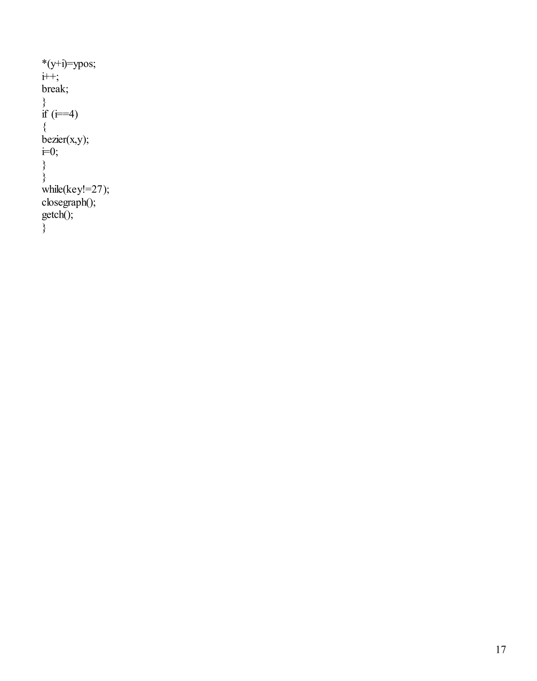 17 
*(y+i)=ypos; 
i++; 
break; 
} 
if (i==4) 
{ 
bezier(x,y); 
i=0; 
} 
} 
while(key!=27); 
closegraph(); 
getch(); 
} 
 