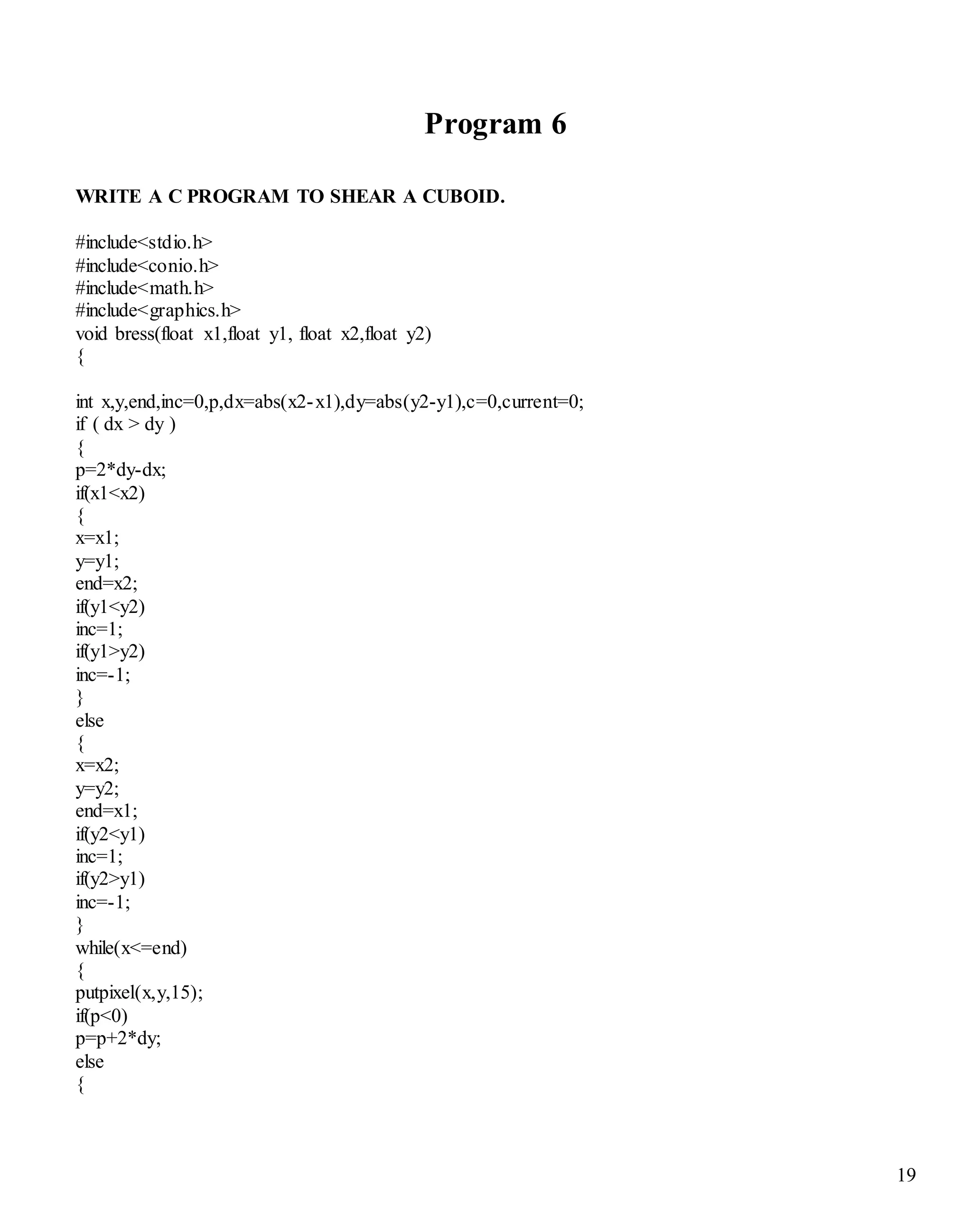 19 
Program 6 
WRITE A C PROGRAM TO SHEAR A CUBOID. 
#include<stdio.h> 
#include<conio.h> 
#include<math.h> 
#include<graphics.h> 
void bress(float x1,float y1, float x2,float y2) 
{ 
int x,y,end,inc=0,p,dx=abs(x2-x1),dy=abs(y2-y1),c=0,current=0; 
if ( dx > dy ) 
{ 
p=2*dy-dx; 
if(x1<x2) 
{ 
x=x1; 
y=y1; 
end=x2; 
if(y1<y2) 
inc=1; 
if(y1>y2) 
inc=-1; 
} 
else 
{ 
x=x2; 
y=y2; 
end=x1; 
if(y2<y1) 
inc=1; 
if(y2>y1) 
inc=-1; 
} 
while(x<=end) 
{ 
putpixel(x,y,15); 
if(p<0) 
p=p+2*dy; 
else 
{ 
 