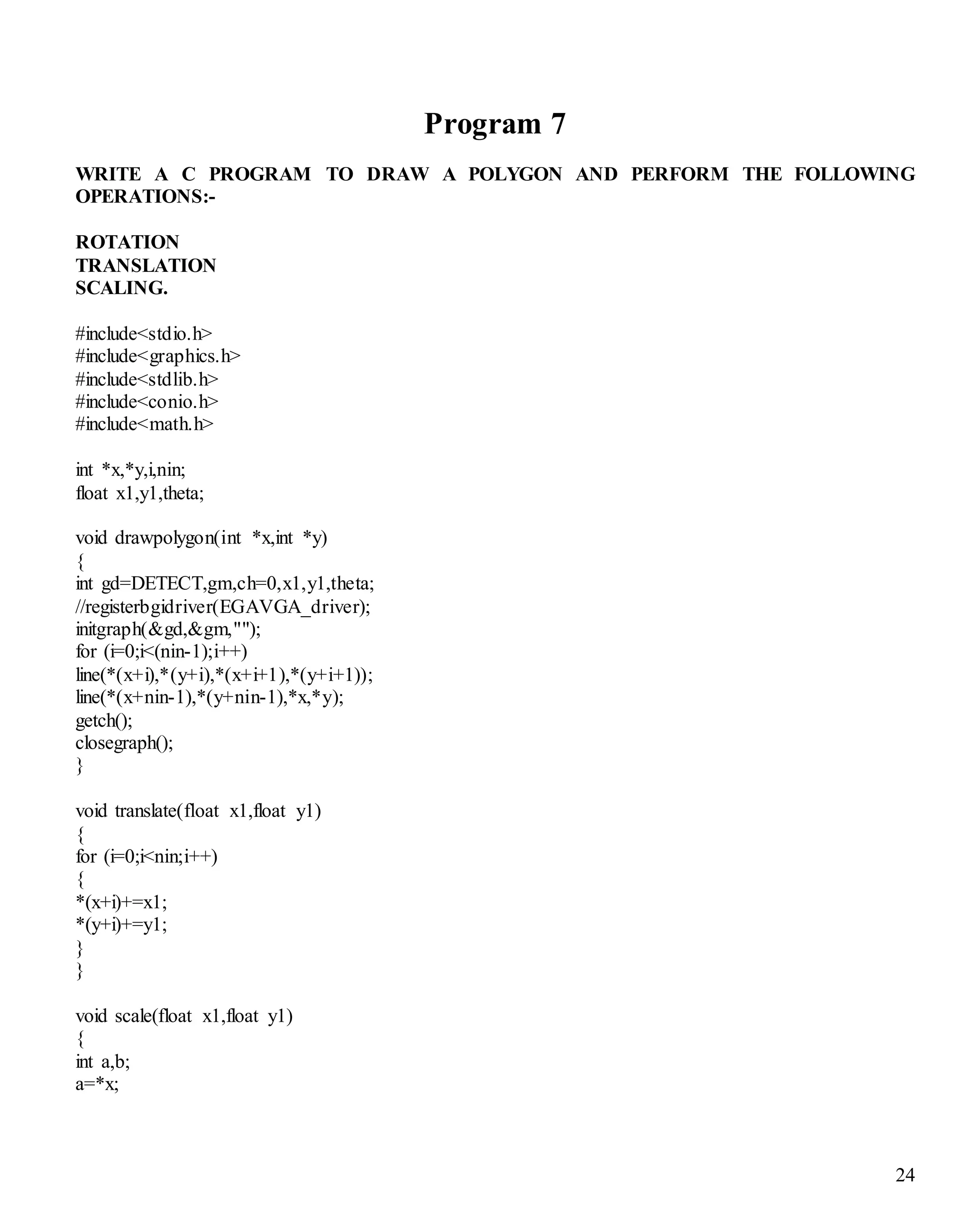 24 
Program 7 
WRITE A C PROGRAM TO DRAW A POLYGON AND PERFORM THE FOLLOWING 
OPERATIONS:- 
ROTATION 
TRANSLATION 
SCALING. 
#include<stdio.h> 
#include<graphics.h> 
#include<stdlib.h> 
#include<conio.h> 
#include<math.h> 
int *x,*y,i,nin; 
float x1,y1,theta; 
void drawpolygon(int *x,int *y) 
{ 
int gd=DETECT,gm,ch=0,x1,y1,theta; 
//registerbgidriver(EGAVGA_driver); 
initgraph(&gd,&gm,""); 
for (i=0;i<(nin-1);i++) 
line(*(x+i),*(y+i),*(x+i+1),*(y+i+1)); 
line(*(x+nin-1),*(y+nin-1),*x,*y); 
getch(); 
closegraph(); 
} 
void translate(float x1,float y1) 
{ 
for (i=0;i<nin;i++) 
{ 
*(x+i)+=x1; 
*(y+i)+=y1; 
} 
} 
void scale(float x1,float y1) 
{ 
int a,b; 
a=*x; 
 