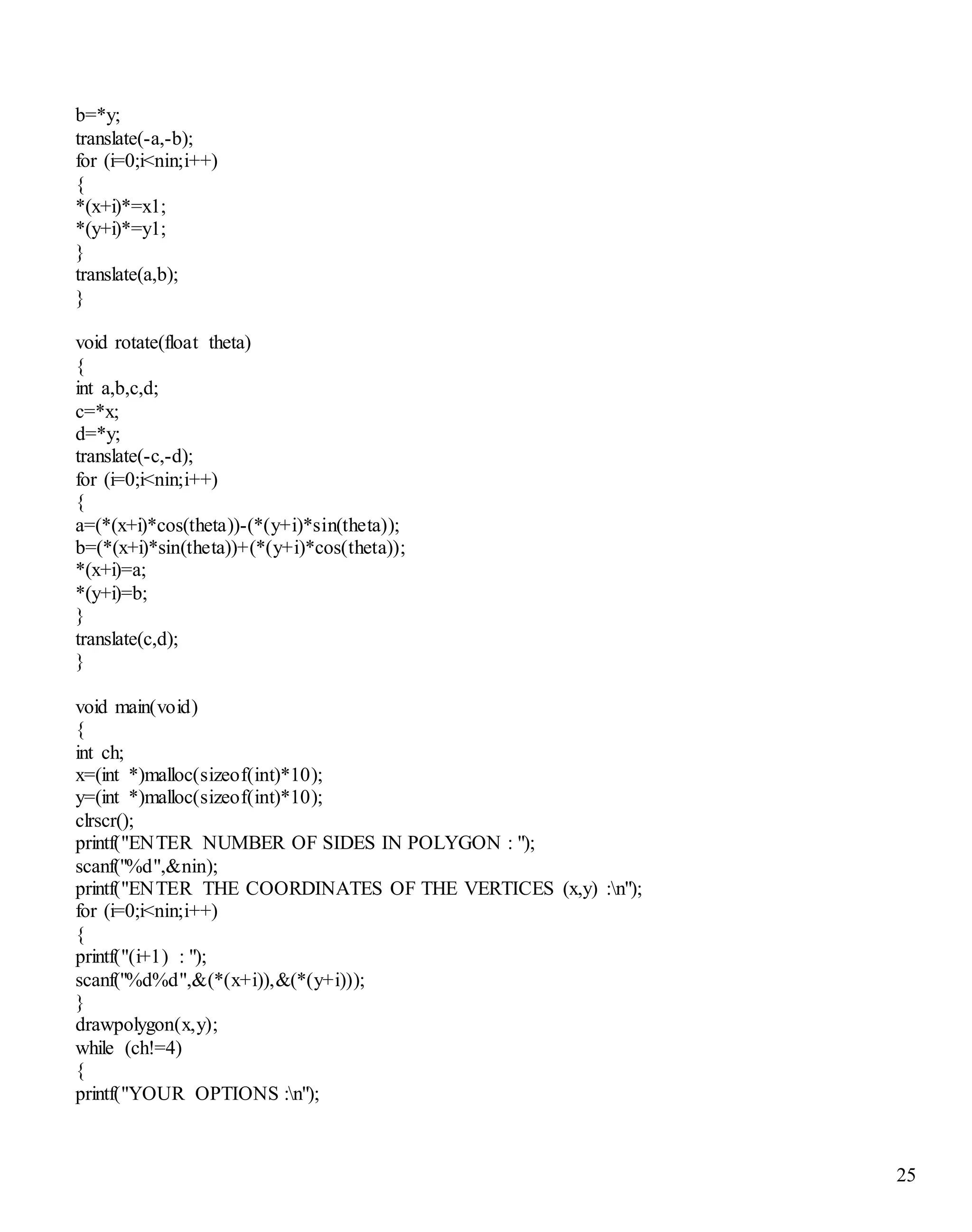 25 
b=*y; 
translate(-a,-b); 
for (i=0;i<nin;i++) 
{ 
*(x+i)*=x1; 
*(y+i)*=y1; 
} 
translate(a,b); 
} 
void rotate(float theta) 
{ 
int a,b,c,d; 
c=*x; 
d=*y; 
translate(-c,-d); 
for (i=0;i<nin;i++) 
{ 
a=(*(x+i)*cos(theta))-(*(y+i)*sin(theta)); 
b=(*(x+i)*sin(theta))+(*(y+i)*cos(theta)); 
*(x+i)=a; 
*(y+i)=b; 
} 
translate(c,d); 
} 
void main(void) 
{ 
int ch; 
x=(int *)malloc(sizeof(int)*10); 
y=(int *)malloc(sizeof(int)*10); 
clrscr(); 
printf("ENTER NUMBER OF SIDES IN POLYGON : "); 
scanf("%d",&nin); 
printf("ENTER THE COORDINATES OF THE VERTICES (x,y) :n"); 
for (i=0;i<nin;i++) 
{ 
printf("(i+1) : "); 
scanf("%d%d",&(*(x+i)),&(*(y+i))); 
} 
drawpolygon(x,y); 
while (ch!=4) 
{ 
printf("YOUR OPTIONS :n"); 
 