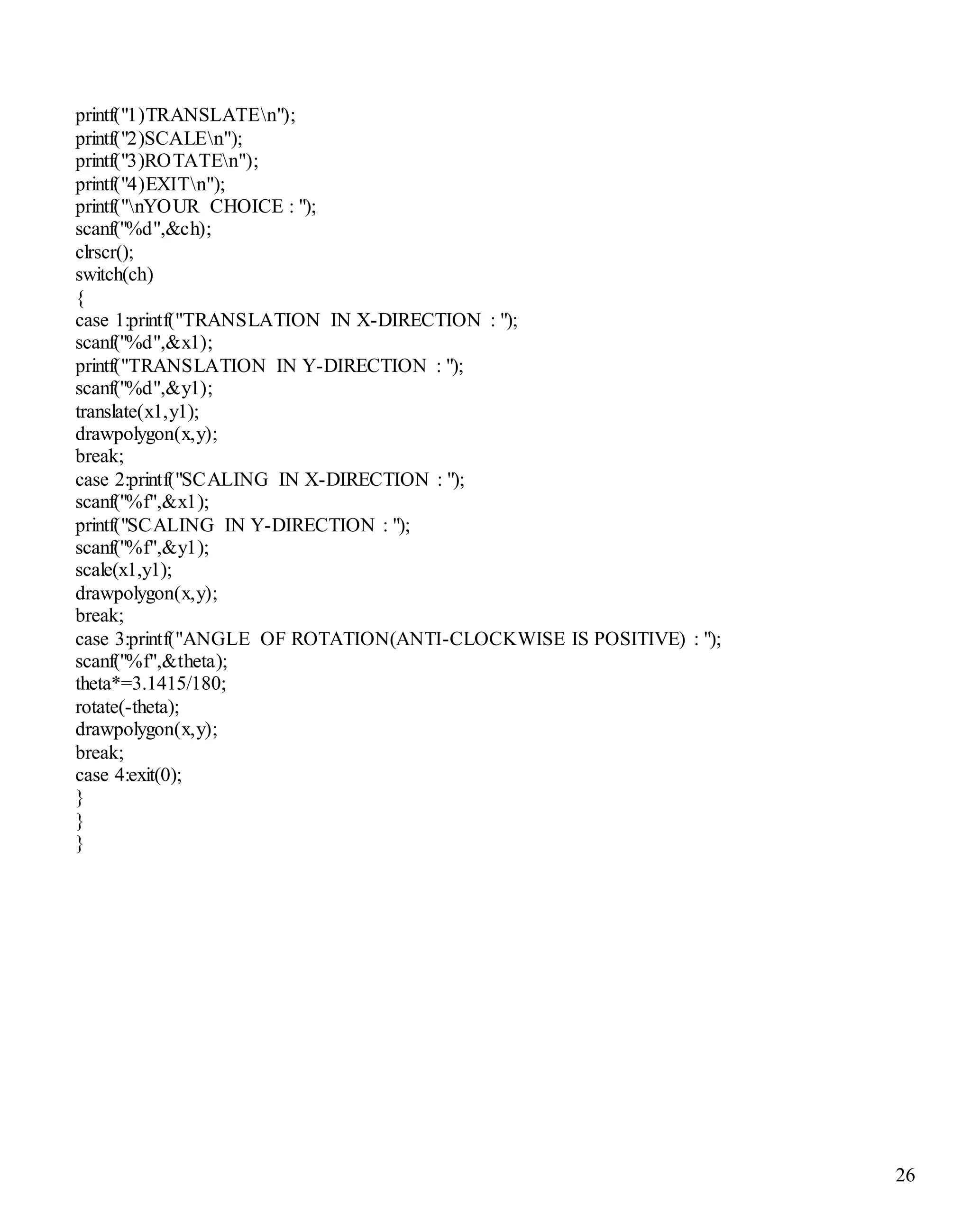 26 
printf("1)TRANSLATEn"); 
printf("2)SCALEn"); 
printf("3)ROTATEn"); 
printf("4)EXITn"); 
printf("nYOUR CHOICE : "); 
scanf("%d",&ch); 
clrscr(); 
switch(ch) 
{ 
case 1:printf("TRANSLATION IN X-DIRECTION : "); 
scanf("%d",&x1); 
printf("TRANSLATION IN Y-DIRECTION : "); 
scanf("%d",&y1); 
translate(x1,y1); 
drawpolygon(x,y); 
break; 
case 2:printf("SCALING IN X-DIRECTION : "); 
scanf("%f",&x1); 
printf("SCALING IN Y-DIRECTION : "); 
scanf("%f",&y1); 
scale(x1,y1); 
drawpolygon(x,y); 
break; 
case 3:printf("ANGLE OF ROTATION(ANTI-CLOCKWISE IS POSITIVE) : "); 
scanf("%f",&theta); 
theta*=3.1415/180; 
rotate(-theta); 
drawpolygon(x,y); 
break; 
case 4:exit(0); 
} 
} 
} 
 