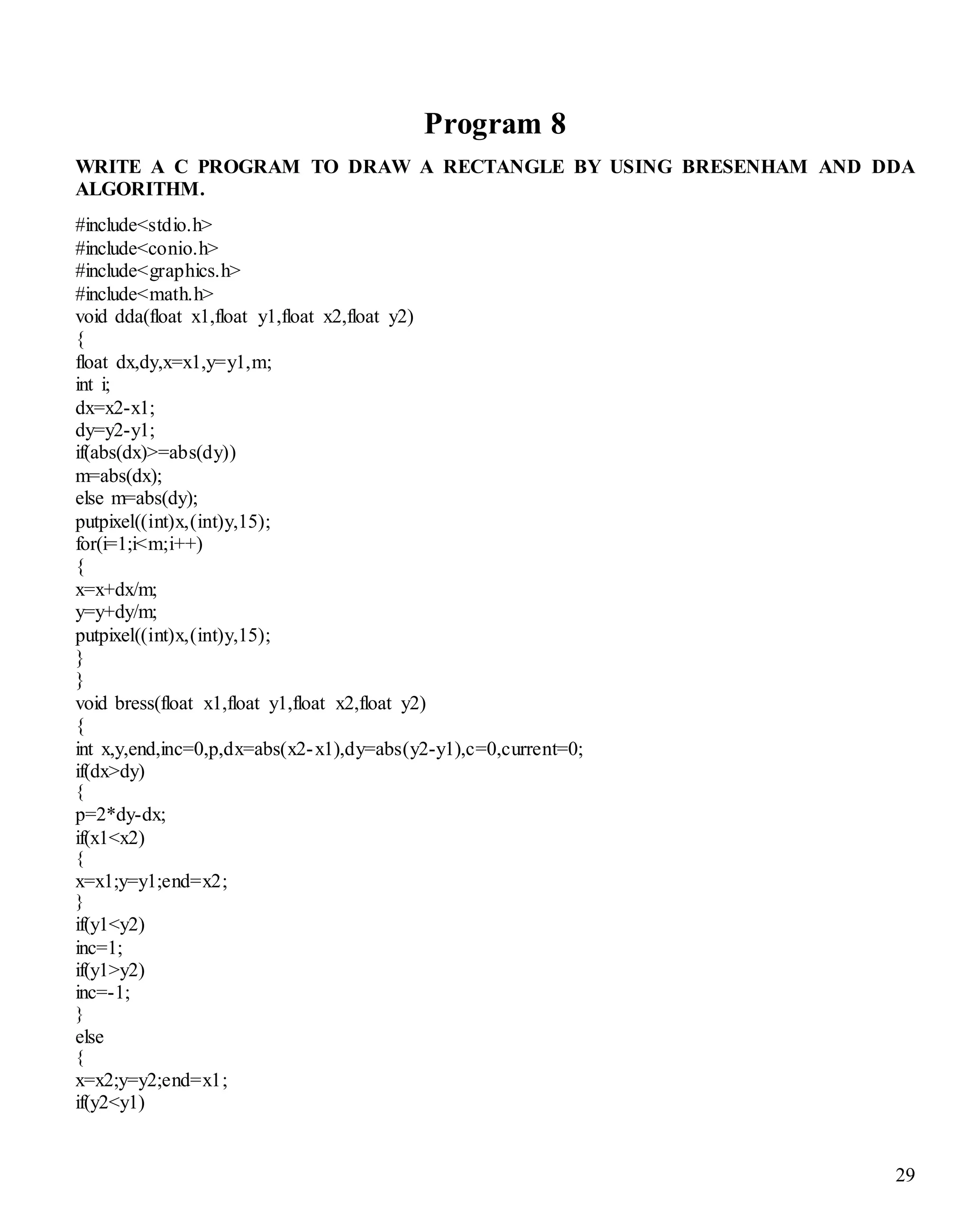 29 
Program 8 
WRITE A C PROGRAM TO DRAW A RECTANGLE BY USING BRESENHAM AND DDA 
ALGORITHM. 
#include<stdio.h> 
#include<conio.h> 
#include<graphics.h> 
#include<math.h> 
void dda(float x1,float y1,float x2,float y2) 
{ 
float dx,dy,x=x1,y=y1,m; 
int i; 
dx=x2-x1; 
dy=y2-y1; 
if(abs(dx)>=abs(dy)) 
m=abs(dx); 
else m=abs(dy); 
putpixel((int)x,(int)y,15); 
for(i=1;i<m;i++) 
{ 
x=x+dx/m; 
y=y+dy/m; 
putpixel((int)x,(int)y,15); 
} 
} 
void bress(float x1,float y1,float x2,float y2) 
{ 
int x,y,end,inc=0,p,dx=abs(x2-x1),dy=abs(y2-y1),c=0,current=0; 
if(dx>dy) 
{ 
p=2*dy-dx; 
if(x1<x2) 
{ 
x=x1;y=y1;end=x2; 
} 
if(y1<y2) 
inc=1; 
if(y1>y2) 
inc=-1; 
} 
else 
{ 
x=x2;y=y2;end=x1; 
if(y2<y1) 
 