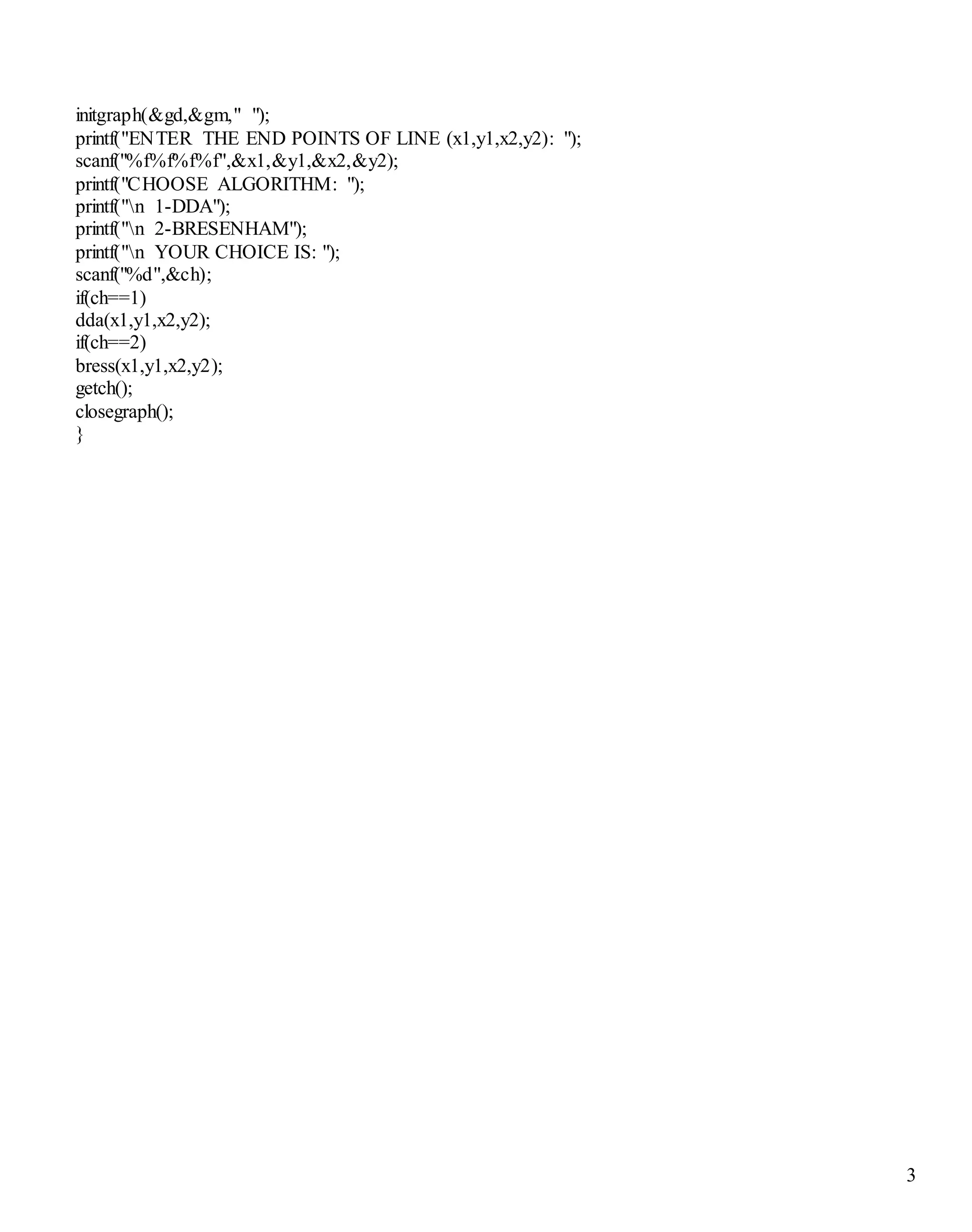 3 
initgraph(&gd,&gm," "); 
printf("ENTER THE END POINTS OF LINE (x1,y1,x2,y2): "); 
scanf("%f%f%f%f",&x1,&y1,&x2,&y2); 
printf("CHOOSE ALGORITHM: "); 
printf("n 1-DDA"); 
printf("n 2-BRESENHAM"); 
printf("n YOUR CHOICE IS: "); 
scanf("%d",&ch); 
if(ch==1) 
dda(x1,y1,x2,y2); 
if(ch==2) 
bress(x1,y1,x2,y2); 
getch(); 
closegraph(); 
} 
 