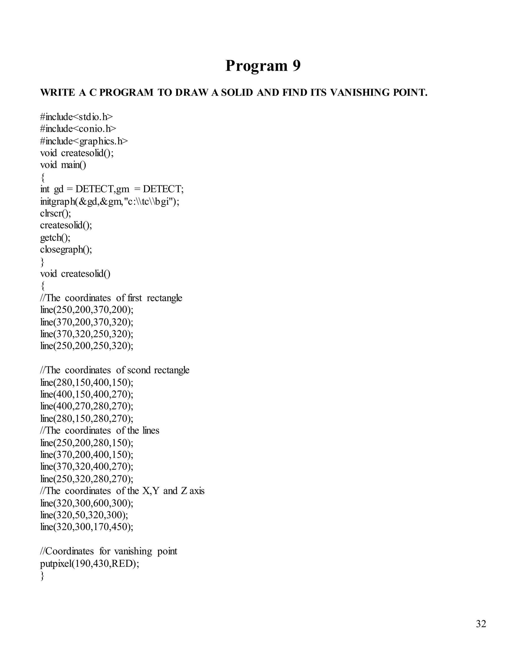 32 
Program 9 
WRITE A C PROGRAM TO DRAW A SOLID AND FIND ITS VANISHING POINT. 
#include<stdio.h> 
#include<conio.h> 
#include<graphics.h> 
void createsolid(); 
void main() 
{ 
int gd = DETECT,gm = DETECT; 
initgraph(&gd,&gm,"c:tcbgi"); 
clrscr(); 
createsolid(); 
getch(); 
closegraph(); 
} 
void createsolid() 
{ 
//The coordinates of first rectangle 
line(250,200,370,200); 
line(370,200,370,320); 
line(370,320,250,320); 
line(250,200,250,320); 
//The coordinates of scond rectangle 
line(280,150,400,150); 
line(400,150,400,270); 
line(400,270,280,270); 
line(280,150,280,270); 
//The coordinates of the lines 
line(250,200,280,150); 
line(370,200,400,150); 
line(370,320,400,270); 
line(250,320,280,270); 
//The coordinates of the X,Y and Z axis 
line(320,300,600,300); 
line(320,50,320,300); 
line(320,300,170,450); 
//Coordinates for vanishing point 
putpixel(190,430,RED); 
} 
 