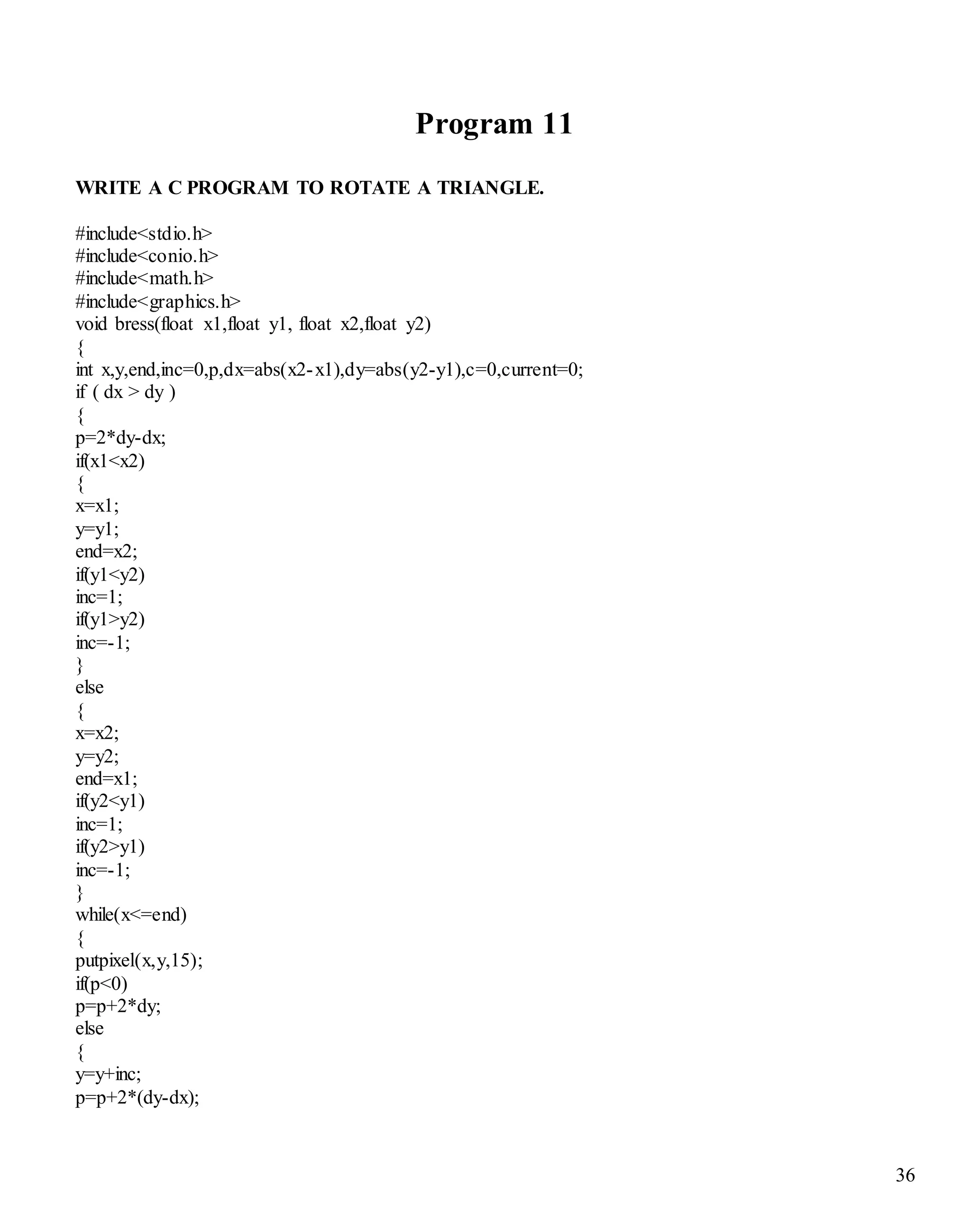 36 
Program 11 
WRITE A C PROGRAM TO ROTATE A TRIANGLE. 
#include<stdio.h> 
#include<conio.h> 
#include<math.h> 
#include<graphics.h> 
void bress(float x1,float y1, float x2,float y2) 
{ 
int x,y,end,inc=0,p,dx=abs(x2-x1),dy=abs(y2-y1),c=0,current=0; 
if ( dx > dy ) 
{ 
p=2*dy-dx; 
if(x1<x2) 
{ 
x=x1; 
y=y1; 
end=x2; 
if(y1<y2) 
inc=1; 
if(y1>y2) 
inc=-1; 
} 
else 
{ 
x=x2; 
y=y2; 
end=x1; 
if(y2<y1) 
inc=1; 
if(y2>y1) 
inc=-1; 
} 
while(x<=end) 
{ 
putpixel(x,y,15); 
if(p<0) 
p=p+2*dy; 
else 
{ 
y=y+inc; 
p=p+2*(dy-dx); 
 