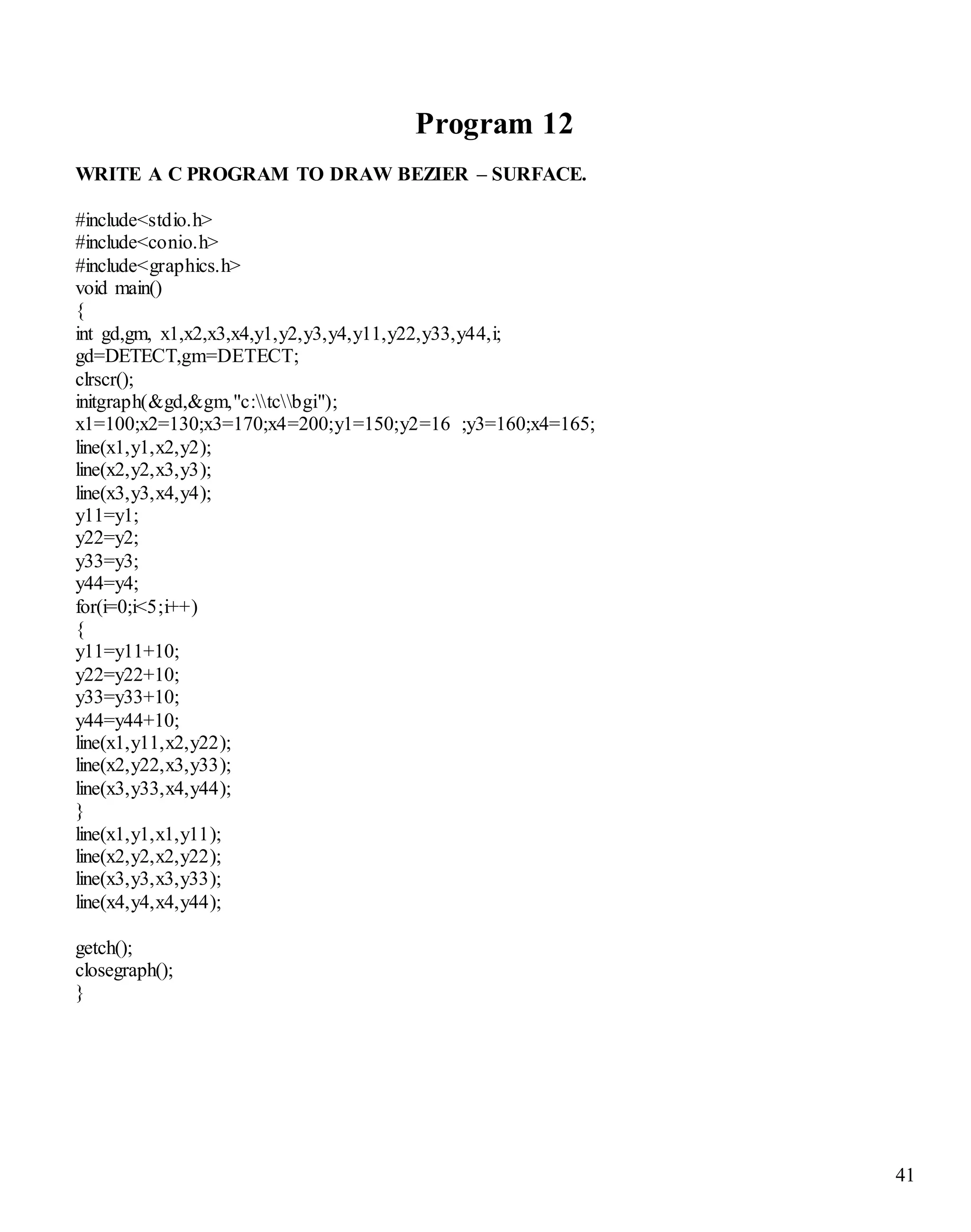 41 
Program 12 
WRITE A C PROGRAM TO DRAW BEZIER – SURFACE. 
#include<stdio.h> 
#include<conio.h> 
#include<graphics.h> 
void main() 
{ 
int gd,gm, x1,x2,x3,x4,y1,y2,y3,y4,y11,y22,y33,y44,i; 
gd=DETECT,gm=DETECT; 
clrscr(); 
initgraph(&gd,&gm,"c:tcbgi"); 
x1=100;x2=130;x3=170;x4=200;y1=150;y2=16 ;y3=160;x4=165; 
line(x1,y1,x2,y2); 
line(x2,y2,x3,y3); 
line(x3,y3,x4,y4); 
y11=y1; 
y22=y2; 
y33=y3; 
y44=y4; 
for(i=0;i<5;i++) 
{ 
y11=y11+10; 
y22=y22+10; 
y33=y33+10; 
y44=y44+10; 
line(x1,y11,x2,y22); 
line(x2,y22,x3,y33); 
line(x3,y33,x4,y44); 
} 
line(x1,y1,x1,y11); 
line(x2,y2,x2,y22); 
line(x3,y3,x3,y33); 
line(x4,y4,x4,y44); 
getch(); 
closegraph(); 
} 
 