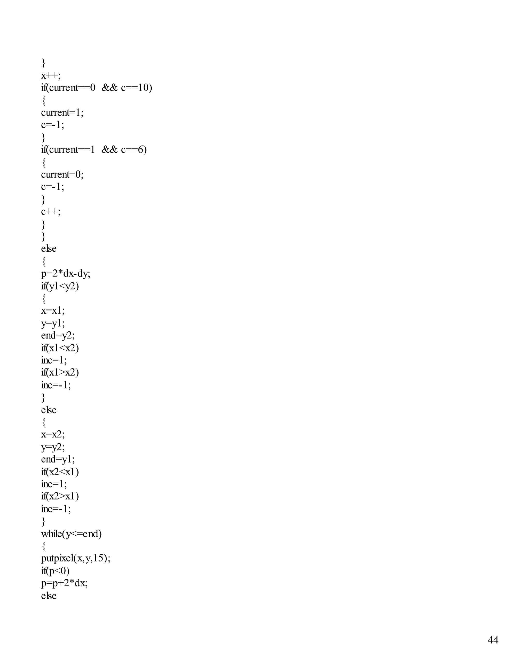 44 
} 
x++; 
if(current==0 && c==10) 
{ 
current=1; 
c=-1; 
} 
if(current==1 && c==6) 
{ 
current=0; 
c=-1; 
} 
c++; 
} 
} 
else 
{ 
p=2*dx-dy; 
if(y1<y2) 
{ 
x=x1; 
y=y1; 
end=y2; 
if(x1<x2) 
inc=1; 
if(x1>x2) 
inc=-1; 
} 
else 
{ 
x=x2; 
y=y2; 
end=y1; 
if(x2<x1) 
inc=1; 
if(x2>x1) 
inc=-1; 
} 
while(y<=end) 
{ 
putpixel(x,y,15); 
if(p<0) 
p=p+2*dx; 
else 
 
