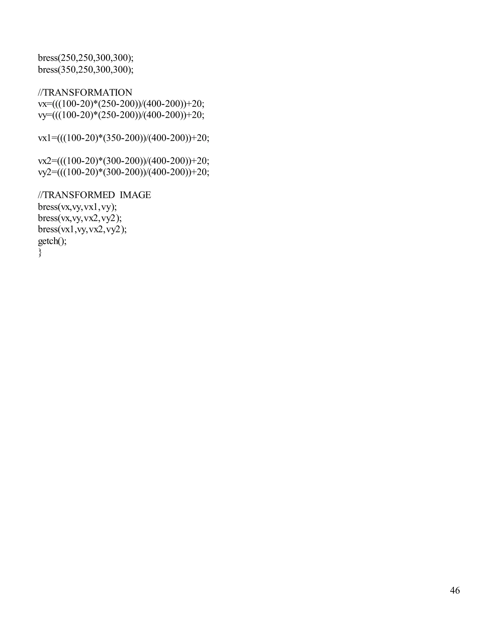 46 
bress(250,250,300,300); 
bress(350,250,300,300); 
//TRANSFORMATION 
vx=(((100-20)*(250-200))/(400-200))+20; 
vy=(((100-20)*(250-200))/(400-200))+20; 
vx1=(((100-20)*(350-200))/(400-200))+20; 
vx2=(((100-20)*(300-200))/(400-200))+20; 
vy2=(((100-20)*(300-200))/(400-200))+20; 
//TRANSFORMED IMAGE 
bress(vx,vy,vx1,vy); 
bress(vx,vy,vx2,vy2); 
bress(vx1,vy,vx2,vy2); 
getch(); 
} 
 