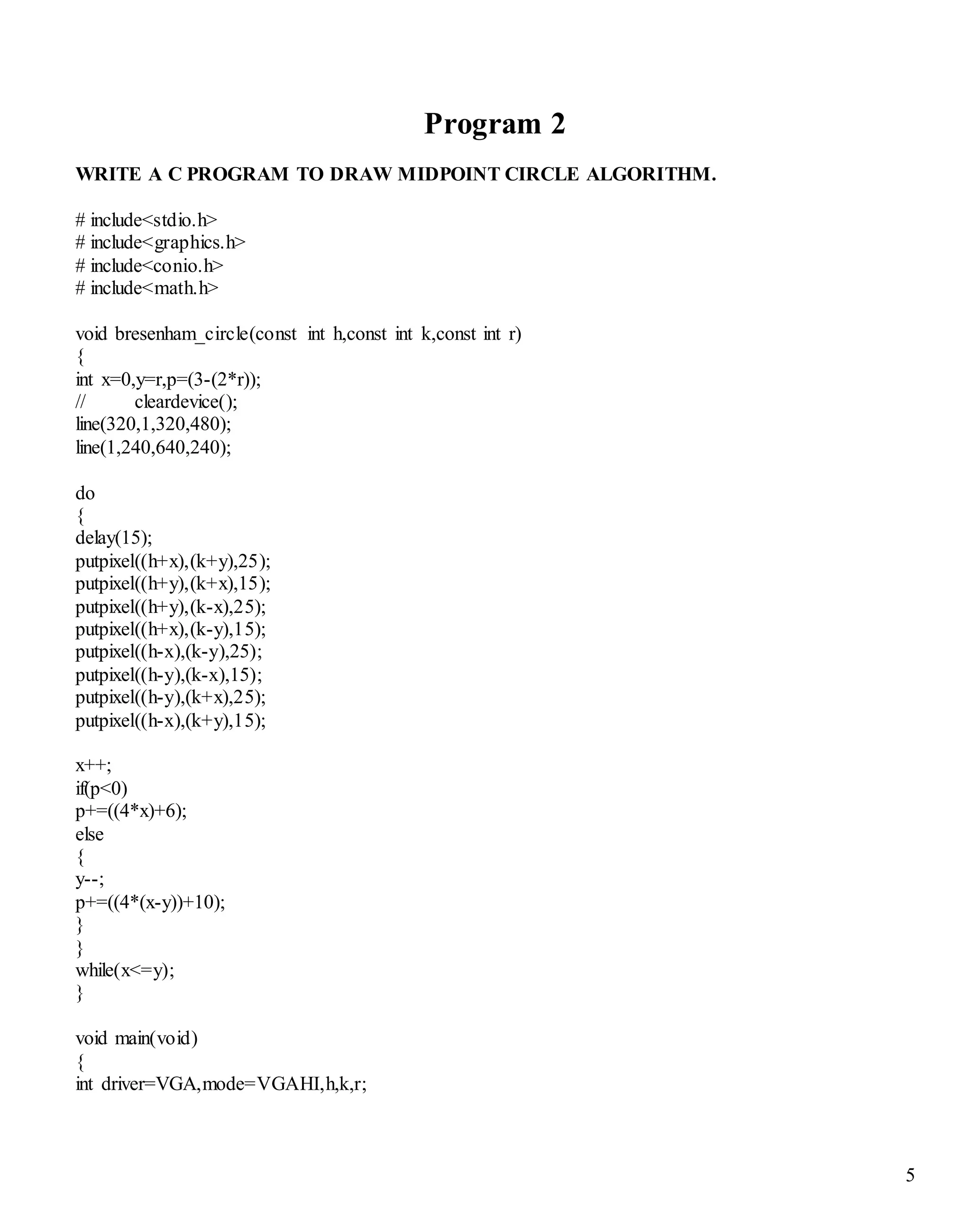5 
Program 2 
WRITE A C PROGRAM TO DRAW MIDPOINT CIRCLE ALGORITHM. 
# include<stdio.h> 
# include<graphics.h> 
# include<conio.h> 
# include<math.h> 
void bresenham_circle(const int h,const int k,const int r) 
{ 
int x=0,y=r,p=(3-(2*r)); 
// cleardevice(); 
line(320,1,320,480); 
line(1,240,640,240); 
do 
{ 
delay(15); 
putpixel((h+x),(k+y),25); 
putpixel((h+y),(k+x),15); 
putpixel((h+y),(k-x),25); 
putpixel((h+x),(k-y),15); 
putpixel((h-x),(k-y),25); 
putpixel((h-y),(k-x),15); 
putpixel((h-y),(k+x),25); 
putpixel((h-x),(k+y),15); 
x++; 
if(p<0) 
p+=((4*x)+6); 
else 
{ 
y--; 
p+=((4*(x-y))+10); 
} 
} 
while(x<=y); 
} 
void main(void) 
{ 
int driver=VGA,mode=VGAHI,h,k,r; 
 