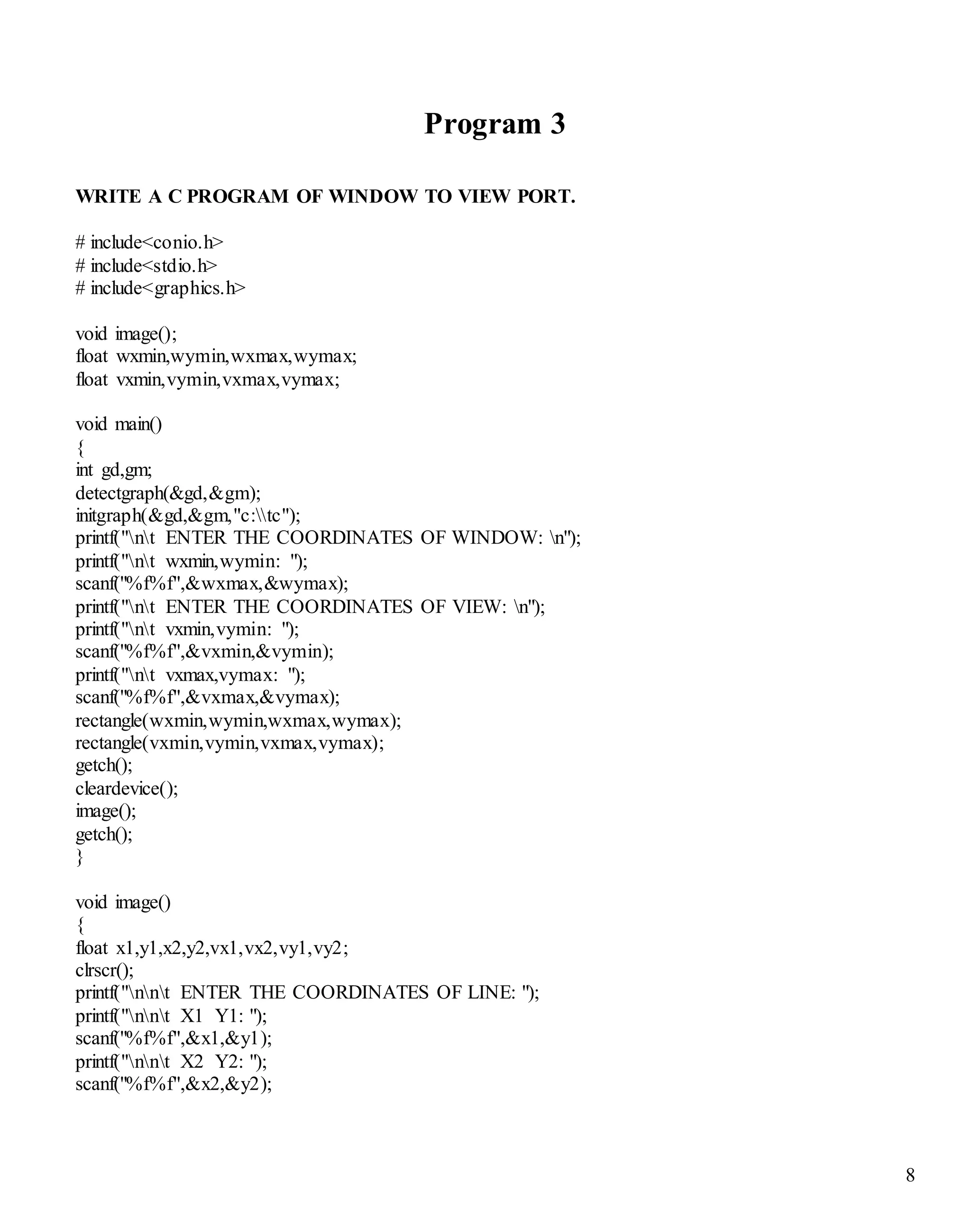 8 
Program 3 
WRITE A C PROGRAM OF WINDOW TO VIEW PORT. 
# include<conio.h> 
# include<stdio.h> 
# include<graphics.h> 
void image(); 
float wxmin,wymin,wxmax,wymax; 
float vxmin,vymin,vxmax,vymax; 
void main() 
{ 
int gd,gm; 
detectgraph(&gd,&gm); 
initgraph(&gd,&gm,"c:tc"); 
printf("nt ENTER THE COORDINATES OF WINDOW: n"); 
printf("nt wxmin,wymin: "); 
scanf("%f%f",&wxmax,&wymax); 
printf("nt ENTER THE COORDINATES OF VIEW: n"); 
printf("nt vxmin,vymin: "); 
scanf("%f%f",&vxmin,&vymin); 
printf("nt vxmax,vymax: "); 
scanf("%f%f",&vxmax,&vymax); 
rectangle(wxmin,wymin,wxmax,wymax); 
rectangle(vxmin,vymin,vxmax,vymax); 
getch(); 
cleardevice(); 
image(); 
getch(); 
} 
void image() 
{ 
float x1,y1,x2,y2,vx1,vx2,vy1,vy2; 
clrscr(); 
printf("nnt ENTER THE COORDINATES OF LINE: "); 
printf("nnt X1 Y1: "); 
scanf("%f%f",&x1,&y1); 
printf("nnt X2 Y2: "); 
scanf("%f%f",&x2,&y2); 
 