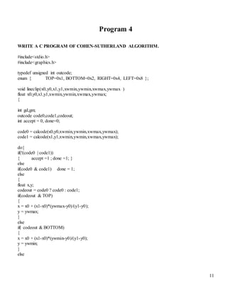 11 
Program 4 
WRITE A C PROGRAM OF COHEN-SUTHERLAND ALGORITHM. 
#include<stdio.h> 
#include<graphics.h> 
typedef unsigned int outcode; 
enum { TOP=0x1, BOTTOM=0x2, RIGHT=0x4, LEFT=0x8 }; 
void lineclip(x0,y0,x1,y1,xwmin,ywmin,xwmax,ywmax ) 
float x0,y0,x1,y1,xwmin,ywmin,xwmax,ywmax; 
{ 
int gd,gm; 
outcode code0,code1,codeout; 
int accept = 0, done=0; 
code0 = calcode(x0,y0,xwmin,ywmin,xwmax,ywmax); 
code1 = calcode(x1,y1,xwmin,ywmin,xwmax,ywmax); 
do{ 
if(!(code0 | code1)) 
{ accept =1 ; done =1; } 
else 
if(code0 & code1) done = 1; 
else 
{ 
float x,y; 
codeout = code0 ? code0 : code1; 
if(codeout & TOP) 
{ 
x = x0 + (x1-x0)*(ywmax-y0)/(y1-y0); 
y = ywmax; 
} 
else 
if( codeout & BOTTOM) 
{ 
x = x0 + (x1-x0)*(ywmin-y0)/(y1-y0); 
y = ywmin; 
} 
else 
 