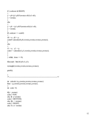 12 
if ( codeout & RIGHT) 
{ 
y = y0+(y1-y0)*(xwmax-x0)/(x1-x0); 
x = xwmax; 
} 
else 
{ 
y = y0 + (y1-y0)*(xwmin-x0)/(x1-x0); 
x = xwmin; 
} 
if( codeout == code0) 
{ 
x0 = x; y0 = y; 
code0=calcode(x0,y0,xwmin,ywmin,xwmax,ywmax); 
} 
else 
{ 
x1 = x; y1 = y; 
code1 = calcode(x1,y1,xwmin,ywmin,xwmax,ywmax); 
} 
} 
} while( done == 0); 
if(accept) line(x0,y0,x1,y1); 
rectangle(xwmin,ywmin,xwmax,ywmax); 
getch(); 
} 
/*--------------------------------------------------------------------*/ 
int calcode (x,y,xwmin,ywmin,xwmax,ywmax) 
float x,y,xwmin,ywmin,xwmax,ywmax; 
{ 
int code =0; 
if(y> ywmax) 
code |=TOP; 
else if( y<ywmin) 
code |= BOTTOM; 
else if(x > xwmax) 
code |= RIGHT; 
else if ( x< xwmin) 
 
