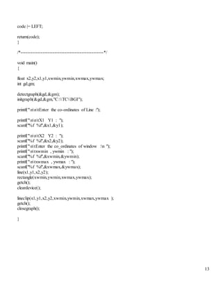 13 
code |= LEFT; 
return(code); 
} 
/*-------------------------------------------------*/ 
void main() 
{ 
float x2,y2,x1,y1,xwmin,ywmin,xwmax,ywmax; 
int gd,gm; 
detectgraph(&gd,&gm); 
initgraph(&gd,&gm,"C:TCBGI"); 
printf("nntEnter the co-ordinates of Line :"); 
printf("nntX1 Y1 : "); 
scanf("%f %f",&x1,&y1); 
printf("nntX2 Y2 : "); 
scanf("%f %f",&x2,&y2); 
printf("ntEnter the co_ordinates of window :n "); 
printf("ntxwmin , ywmin : "); 
scanf("%f %f",&xwmin,&ywmin); 
printf("ntxwmax , ywmax : "); 
scanf("%f %f",&xwmax,&ywmax); 
line(x1,y1,x2,y2); 
rectangle(xwmin,ywmin,xwmax,ywmax); 
getch(); 
cleardevice(); 
lineclip(x1,y1,x2,y2,xwmin,ywmin,xwmax,ywmax ); 
getch(); 
closegraph(); 
} 
 