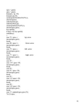 16 
xpos = getx(); 
ypos = gety(); 
itoa(xpos, xp, 10); 
itoa(ypos,yp,10); 
setviewport(550,460,639,479,1); 
clearviewport(); 
outtextxy(0,0,xp); 
outtextxy(40,0,yp); 
setviewport(0,0,639,479,1); 
moveto(xpos,ypos); 
key=getch(); 
if (key==0) key=getch(); 
switch(key) 
{ 
case 72 : ypos--; //up arrow 
moveto(xpos,ypos); 
break; 
case 80 : ypos++; //down arrow 
moveto(xpos,ypos); 
break; 
case 75 : xpos--; //left arrow 
moveto(xpos,ypos); 
break; 
case 77 : xpos++; //right arrow 
moveto(xpos,ypos); 
break; 
case 87 : 
case 119 : ypos-=50; 
moveto(xpos,ypos); 
break; 
case 65 : 
case 97 : xpos-=50; 
moveto(xpos,ypos); 
break; 
case 83 : 
case 115 :xpos+=50; 
moveto(xpos,ypos); 
break; 
case 90 : 
case 122 :ypos+=50; 
moveto(xpos,ypos); 
break; 
case 13 : putpixel(xpos,ypos,15); 
*(x+i)=xpos; 
 