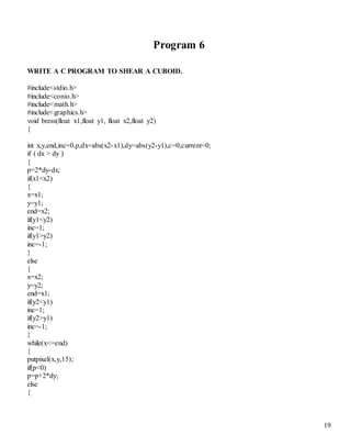 19 
Program 6 
WRITE A C PROGRAM TO SHEAR A CUBOID. 
#include<stdio.h> 
#include<conio.h> 
#include<math.h> 
#include<graphics.h> 
void bress(float x1,float y1, float x2,float y2) 
{ 
int x,y,end,inc=0,p,dx=abs(x2-x1),dy=abs(y2-y1),c=0,current=0; 
if ( dx > dy ) 
{ 
p=2*dy-dx; 
if(x1<x2) 
{ 
x=x1; 
y=y1; 
end=x2; 
if(y1<y2) 
inc=1; 
if(y1>y2) 
inc=-1; 
} 
else 
{ 
x=x2; 
y=y2; 
end=x1; 
if(y2<y1) 
inc=1; 
if(y2>y1) 
inc=-1; 
} 
while(x<=end) 
{ 
putpixel(x,y,15); 
if(p<0) 
p=p+2*dy; 
else 
{ 
 