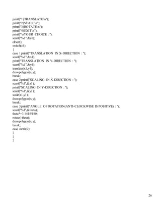 26 
printf("1)TRANSLATEn"); 
printf("2)SCALEn"); 
printf("3)ROTATEn"); 
printf("4)EXITn"); 
printf("nYOUR CHOICE : "); 
scanf("%d",&ch); 
clrscr(); 
switch(ch) 
{ 
case 1:printf("TRANSLATION IN X-DIRECTION : "); 
scanf("%d",&x1); 
printf("TRANSLATION IN Y-DIRECTION : "); 
scanf("%d",&y1); 
translate(x1,y1); 
drawpolygon(x,y); 
break; 
case 2:printf("SCALING IN X-DIRECTION : "); 
scanf("%f",&x1); 
printf("SCALING IN Y-DIRECTION : "); 
scanf("%f",&y1); 
scale(x1,y1); 
drawpolygon(x,y); 
break; 
case 3:printf("ANGLE OF ROTATION(ANTI-CLOCKWISE IS POSITIVE) : "); 
scanf("%f",&theta); 
theta*=3.1415/180; 
rotate(-theta); 
drawpolygon(x,y); 
break; 
case 4:exit(0); 
} 
} 
} 
 