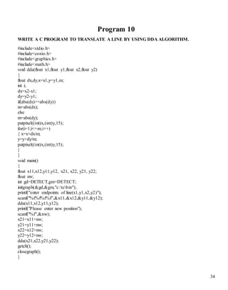 34 
Program 10 
WRITE A C PROGRAM TO TRANSLATE A LINE BY USING DDA ALGORITHM. 
#include<stdio.h> 
#include<conio.h> 
#include<graphics.h> 
#include<math.h> 
void dda(float x1,float y1,float x2,float y2) 
{ 
float dx,dy,x=x1,y=y1,m; 
int i; 
dx=x2-x1; 
dy=y2-y1; 
if(abs(dx)>=abs(dy)) 
m=abs(dx); 
else 
m=abs(dy); 
putpixel((int)x,(int)y,15); 
for(i=1;i<=m;i++) 
{ x=x+dx/m; 
y=y+dy/m; 
putpixel((int)x,(int)y,15); 
} 
} 
void main() 
{ 
float x11,x12,y11,y12, x21, x22, y21, y22; 
float nw; 
int gd=DETECT,gm=DETECT; 
initgraph(&gd,&gm,"c:tcbin"); 
printf("enter endpoints of line(x1,y1,x2,y2)"); 
scanf("%f%f%f%f",&x11,&x12,&y11,&y12); 
dda(x11,x12,y11,y12); 
printf("Please enter new position"); 
scanf("%f",&nw); 
x21=x11+nw; 
y21=y11+nw; 
x22=x12+nw; 
y22=y12+nw; 
dda(x21,x22,y21,y22); 
getch(); 
closegraph(); 
} 
 