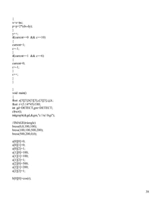 38 
{ 
x=x+inc; 
p=p+2*(dx-dy); 
} 
y++; 
if(current==0 && c==10) 
{ 
current=1; 
c=-1; 
} 
if(current==1 && c==6) 
{ 
current=0; 
c=-1; 
} 
c++; 
} 
} 
} 
void main() 
{ 
float a[3][3],b[3][3],c[3][3],i,j,k; 
float r=(3.14*45)/180; 
int gd=DETECT,gm=DETECT; 
clrscr(); 
initgraph(&gd,&gm,"c:tcbgi"); 
//IMAGE(triangle) 
bress(0,0,100,100); 
bress(100,100,500,200); 
bress(500,200,0,0); 
a[0][0]=0; 
a[0][1]=0; 
a[0][2]=1; 
a[1][0]=100; 
a[1][1]=100; 
a[1][2]=1; 
a[2][0]=500; 
a[2][1]=200; 
a[2][2]=1; 
b[0][0]=cos(r); 
 