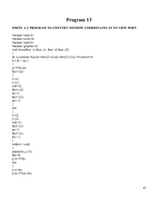 43 
Program 13 
WRITE A C PROGRAM TO CONVERT WINDOW COORDINATES IN TO VIEW PORT. 
#include<stdio.h> 
#include<conio.h> 
#include<math.h> 
#include<graphics.h> 
void bress(float x1,float y1, float x2,float y2) 
{ 
int x,y,end,inc=0,p,dx=abs(x2-x1),dy=abs(y2-y1),c=0,current=0; 
if ( dx > dy ) 
{ 
p=2*dy-dx; 
if(x1<x2) 
{ 
x=x1; 
y=y1; 
end=x2; 
if(y1<y2) 
inc=1; 
if(y1>y2) 
inc=-1; 
} 
else 
{ 
x=x2; 
y=y2; 
end=x1; 
if(y2<y1) 
inc=1; 
if(y2>y1) 
inc=-1; 
} 
while(x<=end) 
{ 
putpixel(x,y,15); 
if(p<0) 
p=p+2*dy; 
else 
{ 
y=y+inc; 
p=p+2*(dy-dx); 
 