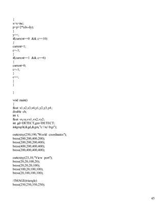 45 
{ 
x=x+inc; 
p=p+2*(dx-dy); 
} 
y++; 
if(current==0 && c==10) 
{ 
current=1; 
c=-1; 
} 
if(current==1 && c==6) 
{ 
current=0; 
c=-1; 
} 
c++; 
} 
} 
} 
void main() 
{ 
float x1,x2,x3,x4,y1,y2,y3,y4; 
double ch; 
int t; 
float vx,vy,vx1,vx2,vy2; 
int gd=DETECT,gm=DETECT; 
initgraph(&gd,&gm,"c:tcbgi"); 
outtextxy(250,190,"World coordinates"); 
bress(200,200,400,200); 
bress(200,200,200,400); 
bress(400,200,400,400); 
bress(200,400,400,400); 
outtextxy(23,10,"View port"); 
bress(20,20,100,20); 
bress(20,20,20,100); 
bress(100,20,100,100); 
bress(20,100,100,100); 
//IMAGE(triangle) 
bress(250,250,350,250); 
 