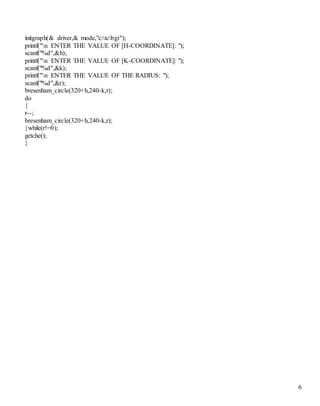 6 
initgraph(& driver,& mode,"c:tcbgi"); 
printf("n ENTER THE VALUE OF [H-COORDINATE]: "); 
scanf("%d",&h); 
printf("n ENTER THE VALUE OF [K-COORDINATE]: "); 
scanf("%d",&k); 
printf("n ENTER THE VALUE OF THE RADIUS: "); 
scanf("%d",&r); 
bresenham_circle(320+h,240-k,r); 
do 
{ 
r--; 
bresenham_circle(320+h,240-k,r); 
}while(r!=0); 
getche(); 
} 
 