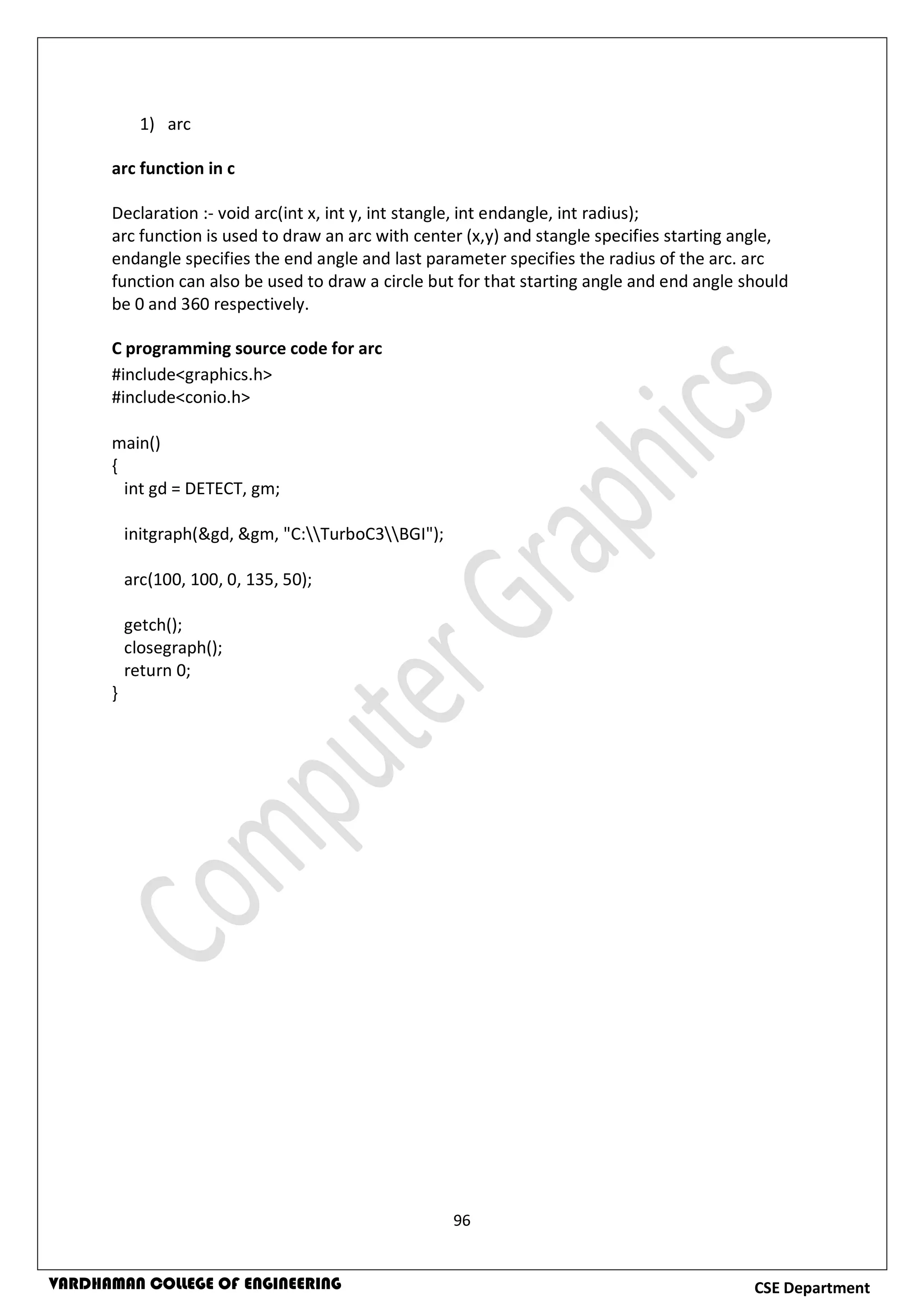 96
CSE DepartmentVARDHAMAN COLLEGE OF ENGINEERING
1) arc
arc function in c
Declaration :- void arc(int x, int y, int stangle, int endangle, int radius);
arc function is used to draw an arc with center (x,y) and stangle specifies starting angle,
endangle specifies the end angle and last parameter specifies the radius of the arc. arc
function can also be used to draw a circle but for that starting angle and end angle should
be 0 and 360 respectively.
C programming source code for arc
#include<graphics.h>
#include<conio.h>
main()
{
int gd = DETECT, gm;
initgraph(&gd, &gm, "C:TurboC3BGI");
arc(100, 100, 0, 135, 50);
getch();
closegraph();
return 0;
}
 