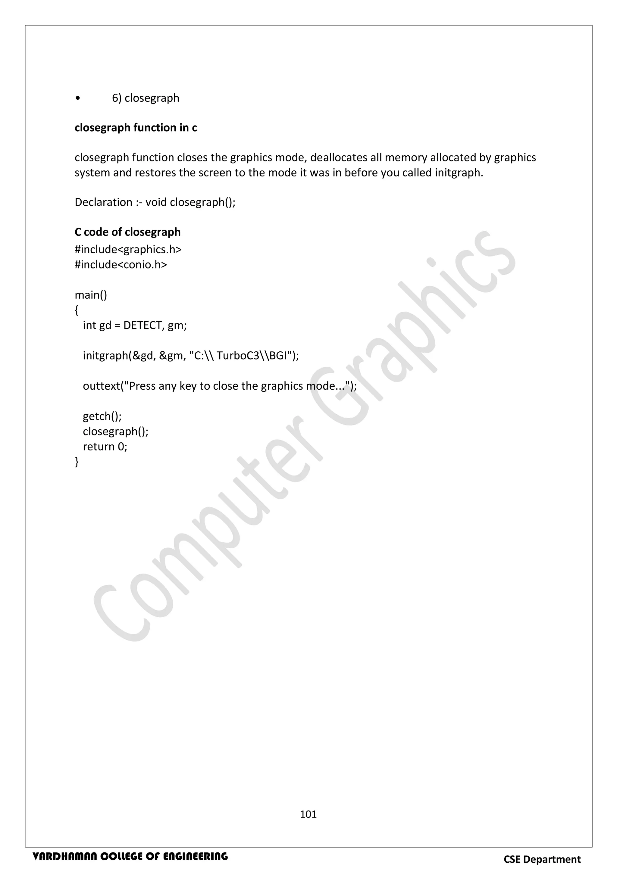 101
CSE DepartmentVARDHAMAN COLLEGE OF ENGINEERING
• 6) closegraph
closegraph function in c
closegraph function closes the graphics mode, deallocates all memory allocated by graphics
system and restores the screen to the mode it was in before you called initgraph.
Declaration :- void closegraph();
C code of closegraph
#include<graphics.h>
#include<conio.h>
main()
{
int gd = DETECT, gm;
initgraph(&gd, &gm, "C: TurboC3BGI");
outtext("Press any key to close the graphics mode...");
getch();
closegraph();
return 0;
}
 