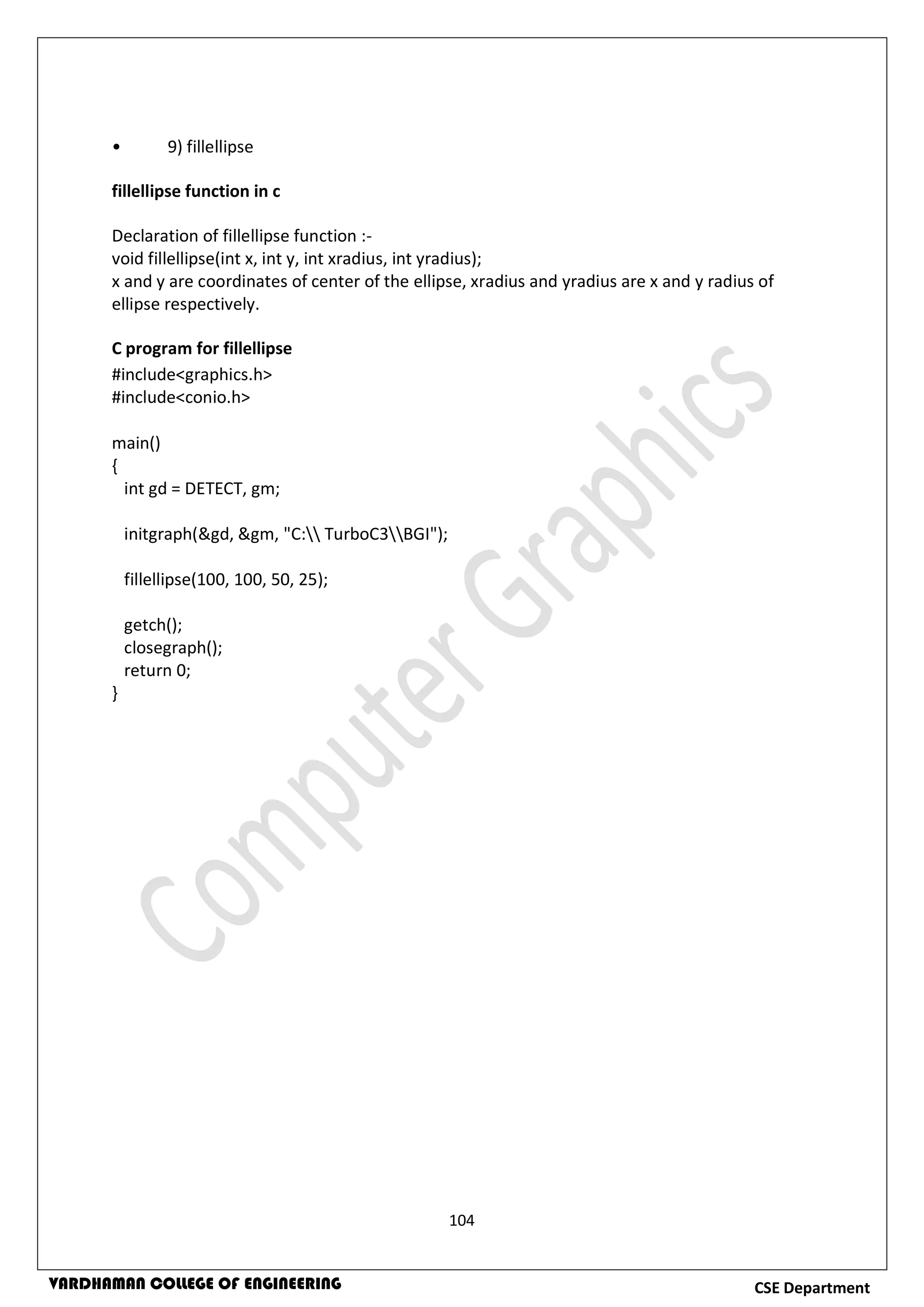 104
CSE DepartmentVARDHAMAN COLLEGE OF ENGINEERING
• 9) fillellipse
fillellipse function in c
Declaration of fillellipse function :-
void fillellipse(int x, int y, int xradius, int yradius);
x and y are coordinates of center of the ellipse, xradius and yradius are x and y radius of
ellipse respectively.
C program for fillellipse
#include<graphics.h>
#include<conio.h>
main()
{
int gd = DETECT, gm;
initgraph(&gd, &gm, "C: TurboC3BGI");
fillellipse(100, 100, 50, 25);
getch();
closegraph();
return 0;
}
 