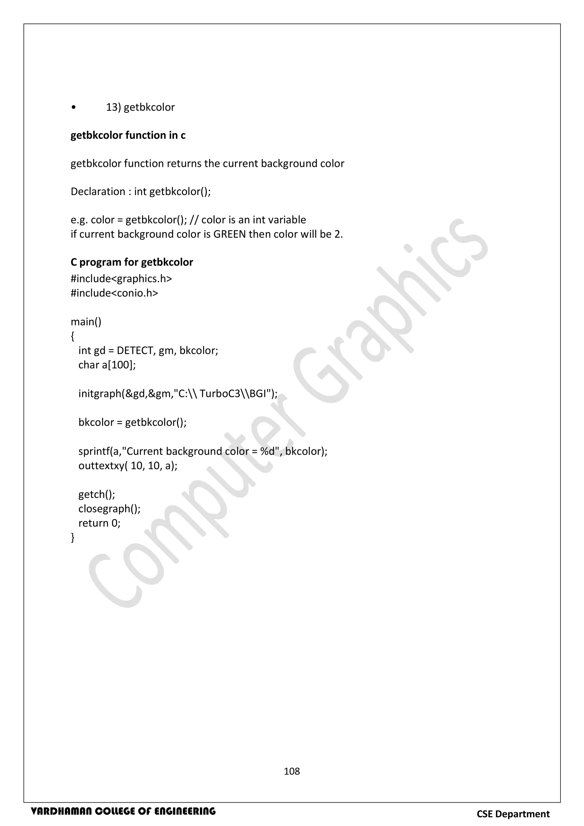 108
CSE DepartmentVARDHAMAN COLLEGE OF ENGINEERING
• 13) getbkcolor
getbkcolor function in c
getbkcolor function returns the current background color
Declaration : int getbkcolor();
e.g. color = getbkcolor(); // color is an int variable
if current background color is GREEN then color will be 2.
C program for getbkcolor
#include<graphics.h>
#include<conio.h>
main()
{
int gd = DETECT, gm, bkcolor;
char a[100];
initgraph(&gd,&gm,"C: TurboC3BGI");
bkcolor = getbkcolor();
sprintf(a,"Current background color = %d", bkcolor);
outtextxy( 10, 10, a);
getch();
closegraph();
return 0;
}
 